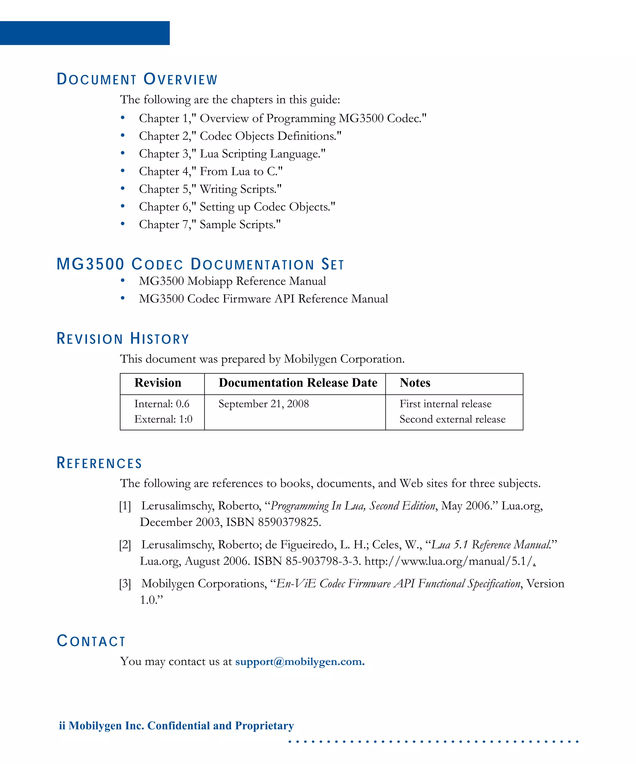 ii Mobilygen Inc. Confidential and Proprietary
. . . . . . . . . . . . . . . . . . . . . . . . . . . . . . . . . . . . . .
DOCUMENT OVERVIEW
The following are the chapters in this guide:
• Chapter 1," Overview of Programming MG3500 Codec."
• Chapter 2," Codec Objects Definitions."
• Chapter 3," Lua Scripting Language."
• Chapter 4," From Lua to C."
• Chapter 5," Writing Scripts."
• Chapter 6," Setting up Codec Objects."
• Chapter 7," Sample Scripts."
MG3500 CODEC DOCUMENTATION SET
• MG3500 Mobiapp Reference Manual
• MG3500 Codec Firmware API Reference Manual
REVISION HISTORY
This document was prepared by Mobilygen Corporation.
REFERENCES
The following are references to books, documents, and Web sites for three subjects.
[1] Lerusalimschy, Roberto, “Programming In Lua, Second Edition, May 2006.” Lua.org,
December 2003, ISBN 8590379825.
[2] Lerusalimschy, Roberto; de Figueiredo, L. H.; Celes, W., “Lua 5.1 Reference Manual.”
Lua.org, August 2006. ISBN 85-903798-3-3. http://www.lua.org/manual/5.1/.
[3] Mobilygen Corporations, “En-ViE Codec Firmware API Functional Specification, Version
1.0.”
CONTACT
You may contact us at support@mobilygen.com.
Revision Documentation Release Date Notes
Internal: 0.6
External: 1:0
September 21, 2008 First internal release
Second external release
 