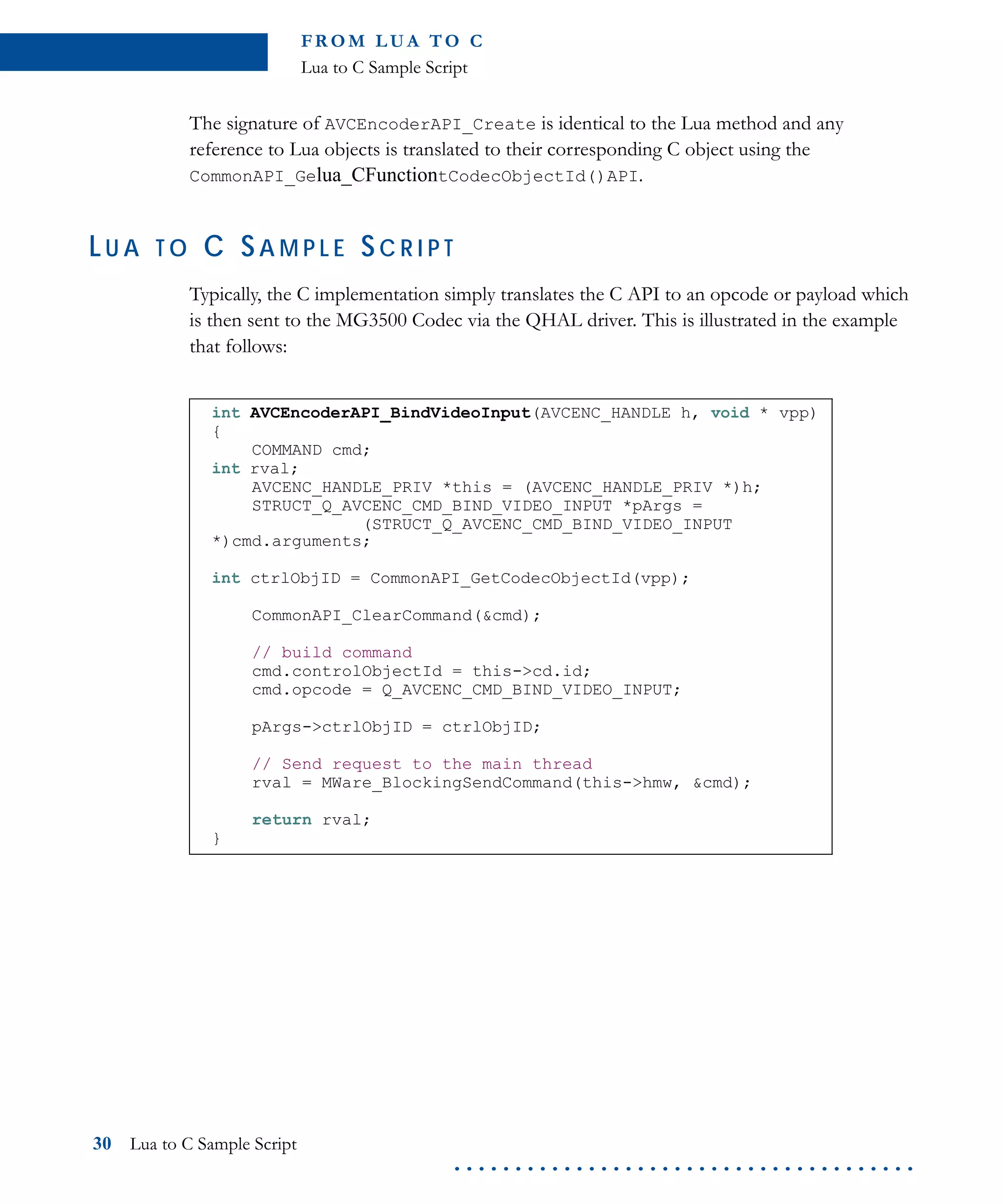 FR O M L U A TO C
Lua to C Sample Script
30 Lua to C Sample Script
. . . . . . . . . . . . . . . . . . . . . . . . . . . . . . . . . . . . . .
The signature of AVCEncoderAPI_Create is identical to the Lua method and any
reference to Lua objects is translated to their corresponding C object using the
CommonAPI_Gelua_CFunctiontCodecObjectId()API.
LU A T O C SA M P L E SC R I P T
Typically, the C implementation simply translates the C API to an opcode or payload which
is then sent to the MG3500 Codec via the QHAL driver. This is illustrated in the example
that follows:
int AVCEncoderAPI_BindVideoInput(AVCENC_HANDLE h, void * vpp)
{
COMMAND cmd;
int rval;
AVCENC_HANDLE_PRIV *this = (AVCENC_HANDLE_PRIV *)h;
STRUCT_Q_AVCENC_CMD_BIND_VIDEO_INPUT *pArgs =
(STRUCT_Q_AVCENC_CMD_BIND_VIDEO_INPUT
*)cmd.arguments;
int ctrlObjID = CommonAPI_GetCodecObjectId(vpp);
CommonAPI_ClearCommand(&cmd);
// build command
cmd.controlObjectId = this->cd.id;
cmd.opcode = Q_AVCENC_CMD_BIND_VIDEO_INPUT;
pArgs->ctrlObjID = ctrlObjID;
// Send request to the main thread
rval = MWare_BlockingSendCommand(this->hmw, &cmd);
return rval;
}
 