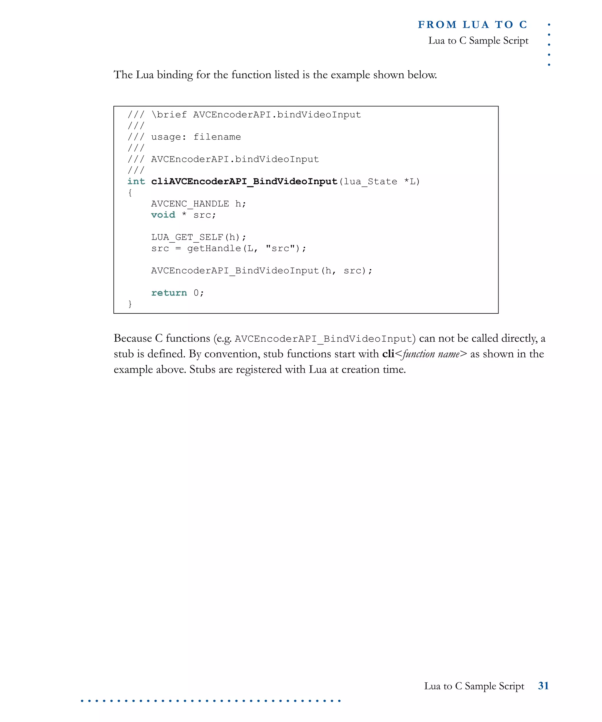.....
FR O M L UA T O C
Lua to C Sample Script
Lua to C Sample Script 31
. . . . . . . . . . . . . . . . . . . . . . . . . . . . . . . . . . . .
The Lua binding for the function listed is the example shown below.
Because C functions (e.g. AVCEncoderAPI_BindVideoInput) can not be called directly, a
stub is defined. By convention, stub functions start with cli<function name> as shown in the
example above. Stubs are registered with Lua at creation time.
/// brief AVCEncoderAPI.bindVideoInput
///
/// usage: filename
///
/// AVCEncoderAPI.bindVideoInput
///
int cliAVCEncoderAPI_BindVideoInput(lua_State *L)
{
AVCENC_HANDLE h;
void * src;
LUA_GET_SELF(h);
src = getHandle(L, "src");
AVCEncoderAPI_BindVideoInput(h, src);
return 0;
}
 