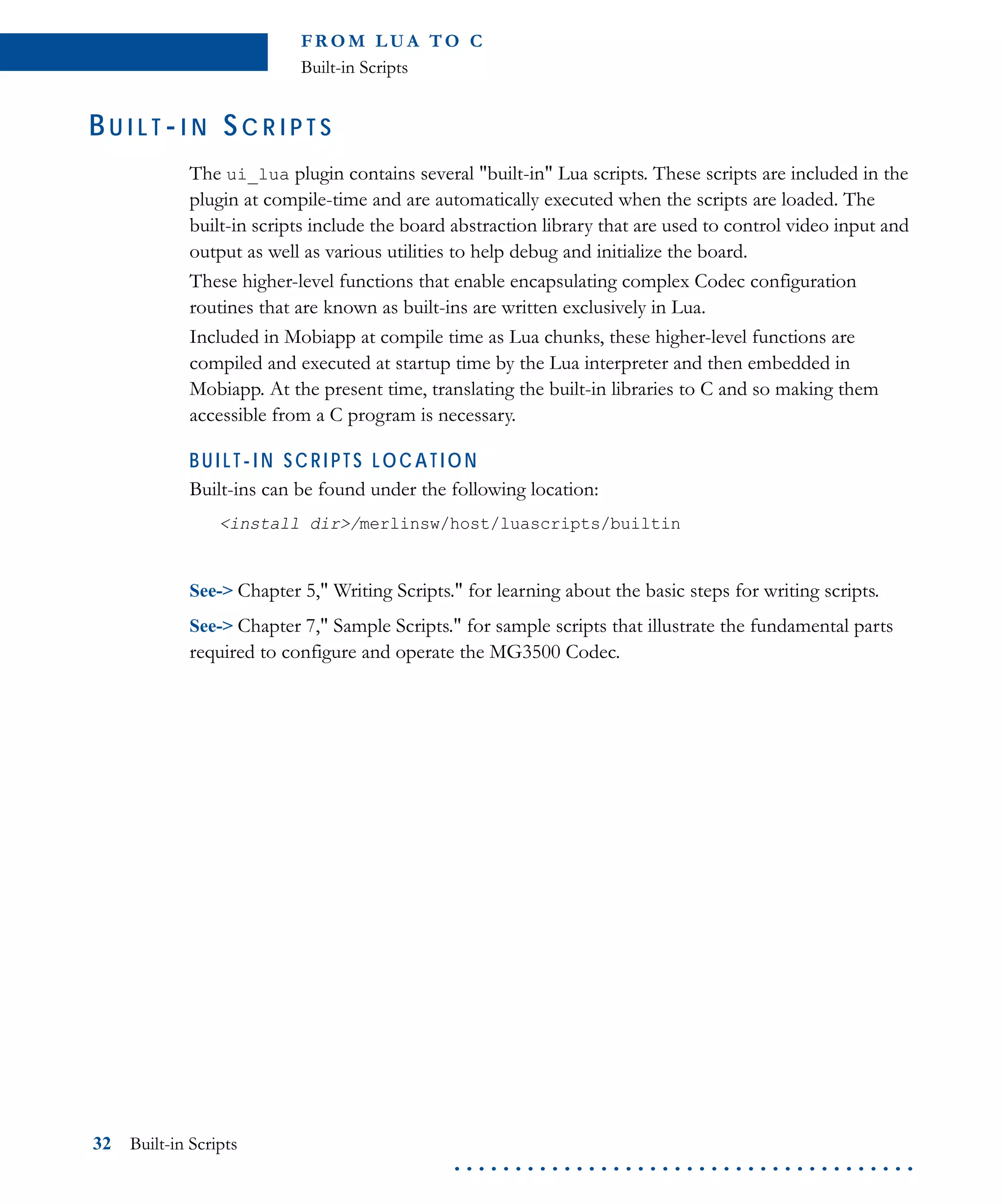 FR O M L U A TO C
Built-in Scripts
32 Built-in Scripts
. . . . . . . . . . . . . . . . . . . . . . . . . . . . . . . . . . . . . .
BU I L T -I N SC R I P T S
The ui_lua plugin contains several "built-in" Lua scripts. These scripts are included in the
plugin at compile-time and are automatically executed when the scripts are loaded. The
built-in scripts include the board abstraction library that are used to control video input and
output as well as various utilities to help debug and initialize the board.
These higher-level functions that enable encapsulating complex Codec configuration
routines that are known as built-ins are written exclusively in Lua.
Included in Mobiapp at compile time as Lua chunks, these higher-level functions are
compiled and executed at startup time by the Lua interpreter and then embedded in
Mobiapp. At the present time, translating the built-in libraries to C and so making them
accessible from a C program is necessary.
BUI LT-I N SCRI PTS LOCATION
Built-ins can be found under the following location:
<install dir>/merlinsw/host/luascripts/builtin
See-> Chapter 5," Writing Scripts." for learning about the basic steps for writing scripts.
See-> Chapter 7," Sample Scripts." for sample scripts that illustrate the fundamental parts
required to configure and operate the MG3500 Codec.
 
