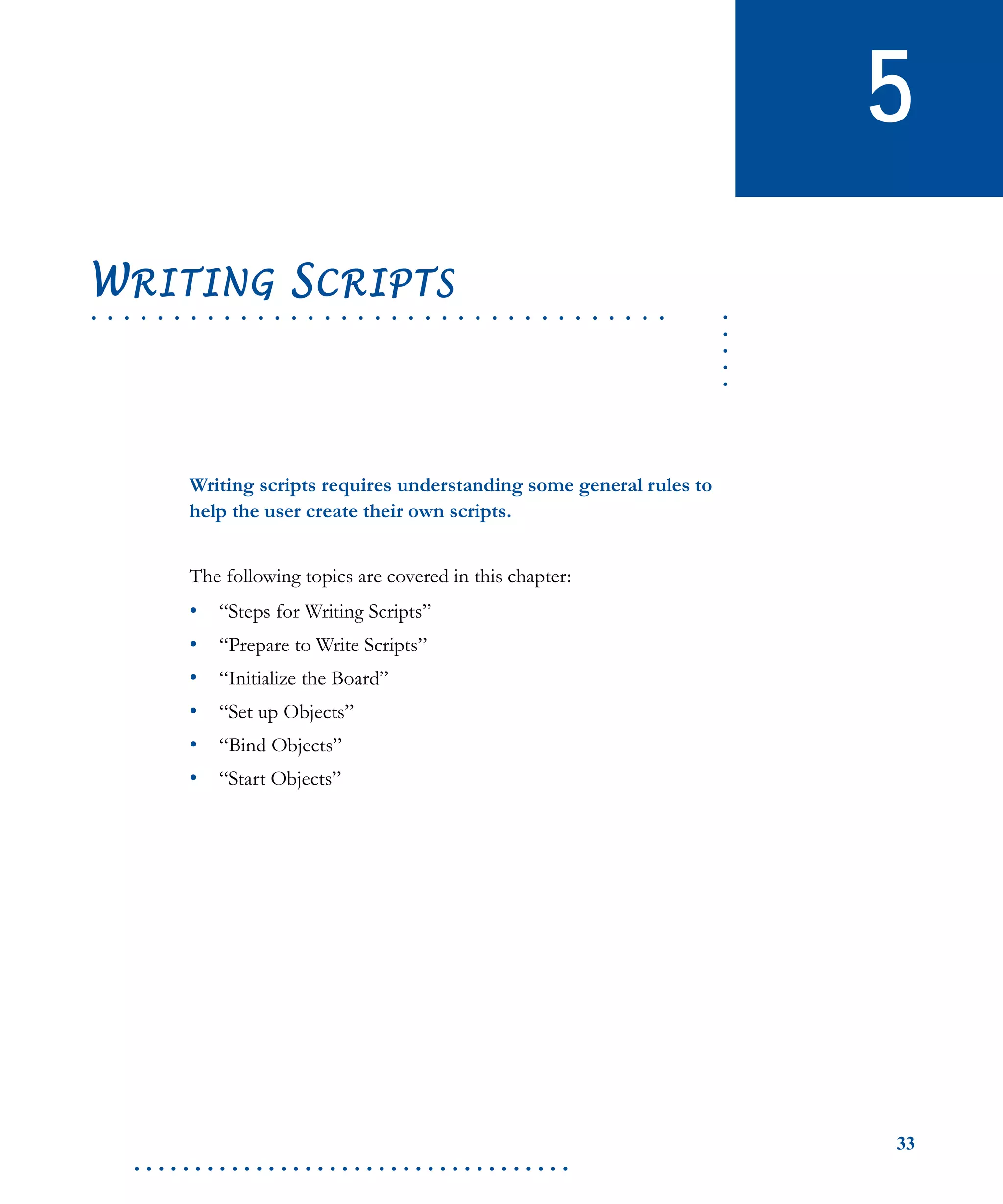 33
. . . . . . . . . . . . . . . . . . . . . . . . . . . . . . . . . . . .
5
.....
. . . . . . . . . . . . . . . . . . . . . . . . . . . . . . . . . . .
WRITING SCRIPTS
Writing scripts requires understanding some general rules to
help the user create their own scripts.
The following topics are covered in this chapter:
• “Steps for Writing Scripts”
• “Prepare to Write Scripts”
• “Initialize the Board”
• “Set up Objects”
• “Bind Objects”
• “Start Objects”
 