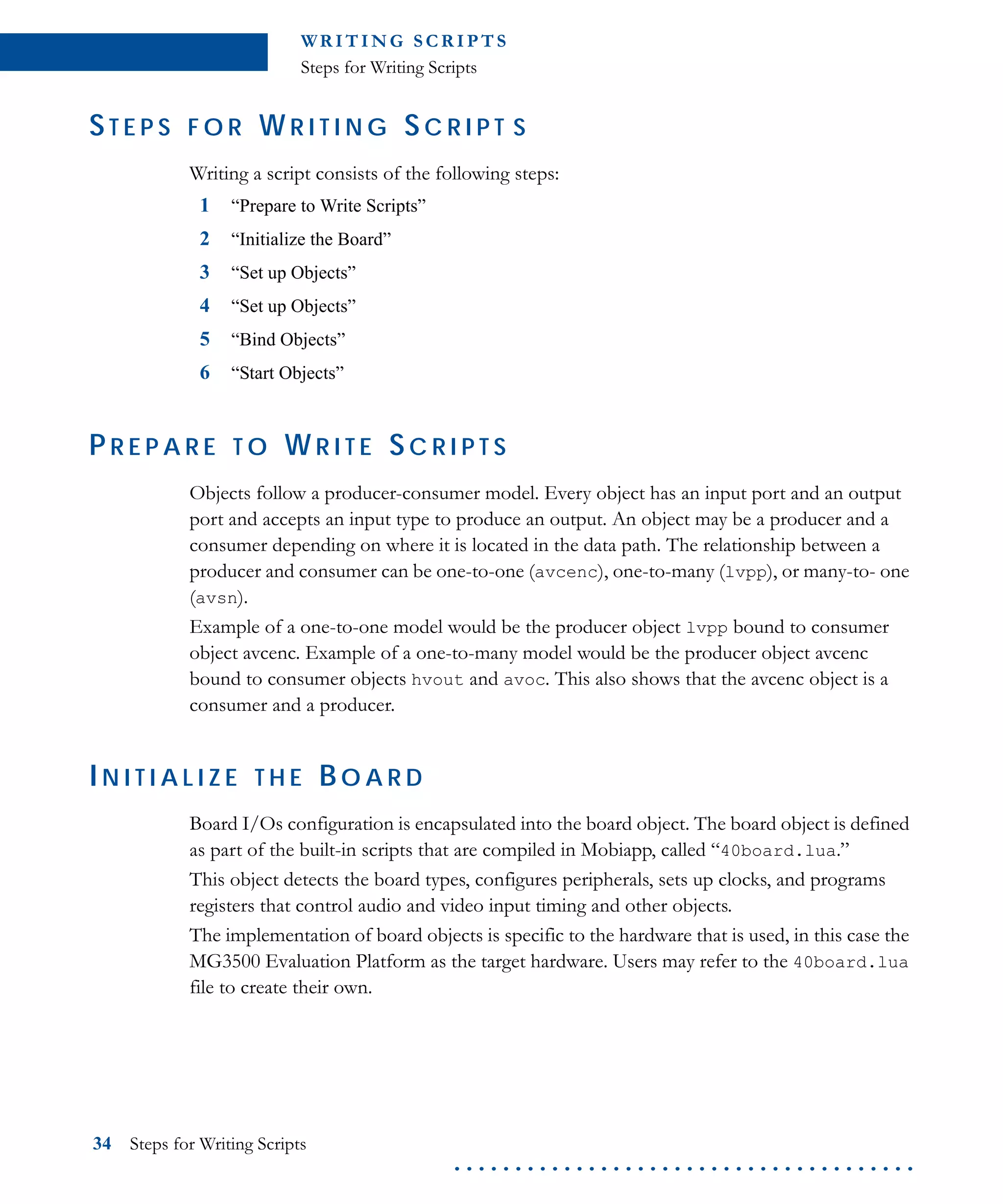 WR I T I N G S C R I P T S
Steps for Writing Scripts
34 Steps for Writing Scripts
. . . . . . . . . . . . . . . . . . . . . . . . . . . . . . . . . . . . . .
ST E P S F O R W R I T I N G S C R I P T S
Writing a script consists of the following steps:
1 “Prepare to Write Scripts”
2 “Initialize the Board”
3 “Set up Objects”
4 “Set up Objects”
5 “Bind Objects”
6 “Start Objects”
P R E P A R E T O W R I T E SC R I P T S
Objects follow a producer-consumer model. Every object has an input port and an output
port and accepts an input type to produce an output. An object may be a producer and a
consumer depending on where it is located in the data path. The relationship between a
producer and consumer can be one-to-one (avcenc), one-to-many (lvpp), or many-to- one
(avsn).
Example of a one-to-one model would be the producer object lvpp bound to consumer
object avcenc. Example of a one-to-many model would be the producer object avcenc
bound to consumer objects hvout and avoc. This also shows that the avcenc object is a
consumer and a producer.
IN I T I A L I Z E T H E BO A R D
Board I/Os configuration is encapsulated into the board object. The board object is defined
as part of the built-in scripts that are compiled in Mobiapp, called “40board.lua.”
This object detects the board types, configures peripherals, sets up clocks, and programs
registers that control audio and video input timing and other objects.
The implementation of board objects is specific to the hardware that is used, in this case the
MG3500 Evaluation Platform as the target hardware. Users may refer to the 40board.lua
file to create their own.
 
