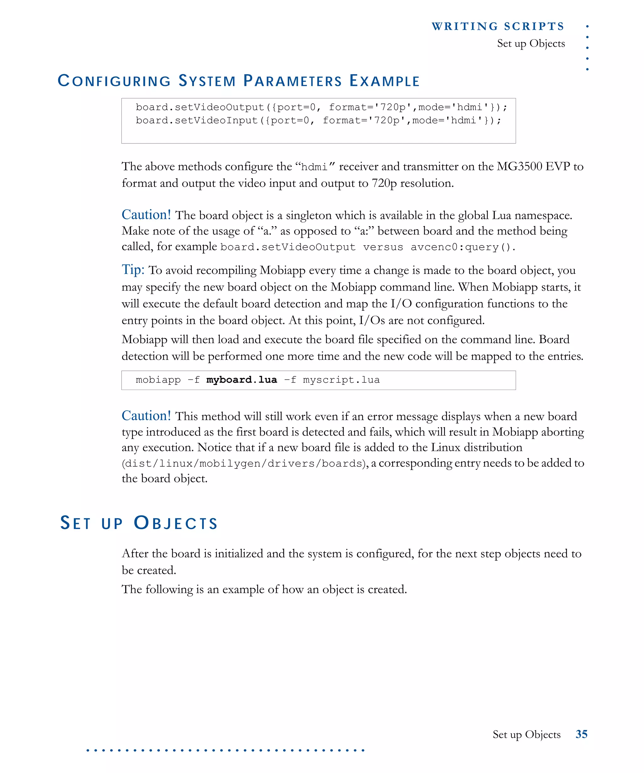 .....
WR I T I N G S C R I P T S
Set up Objects
Set up Objects 35
. . . . . . . . . . . . . . . . . . . . . . . . . . . . . . . . . . . .
CONFIGURING SYSTEM PARAMETERS EXAMPLE
The above methods configure the “hdmi” receiver and transmitter on the MG3500 EVP to
format and output the video input and output to 720p resolution.
Caution! The board object is a singleton which is available in the global Lua namespace.
Make note of the usage of “a.” as opposed to “a:” between board and the method being
called, for example board.setVideoOutput versus avcenc0:query().
Tip: To avoid recompiling Mobiapp every time a change is made to the board object, you
may specify the new board object on the Mobiapp command line. When Mobiapp starts, it
will execute the default board detection and map the I/O configuration functions to the
entry points in the board object. At this point, I/Os are not configured.
Mobiapp will then load and execute the board file specified on the command line. Board
detection will be performed one more time and the new code will be mapped to the entries.
Caution! This method will still work even if an error message displays when a new board
type introduced as the first board is detected and fails, which will result in Mobiapp aborting
any execution. Notice that if a new board file is added to the Linux distribution
(dist/linux/mobilygen/drivers/boards), a corresponding entry needs to be added to
the board object.
SE T U P O B J E C T S
After the board is initialized and the system is configured, for the next step objects need to
be created.
The following is an example of how an object is created.
board.setVideoOutput({port=0, format='720p',mode='hdmi'});
board.setVideoInput({port=0, format='720p',mode='hdmi'});
mobiapp –f myboard.lua –f myscript.lua
 