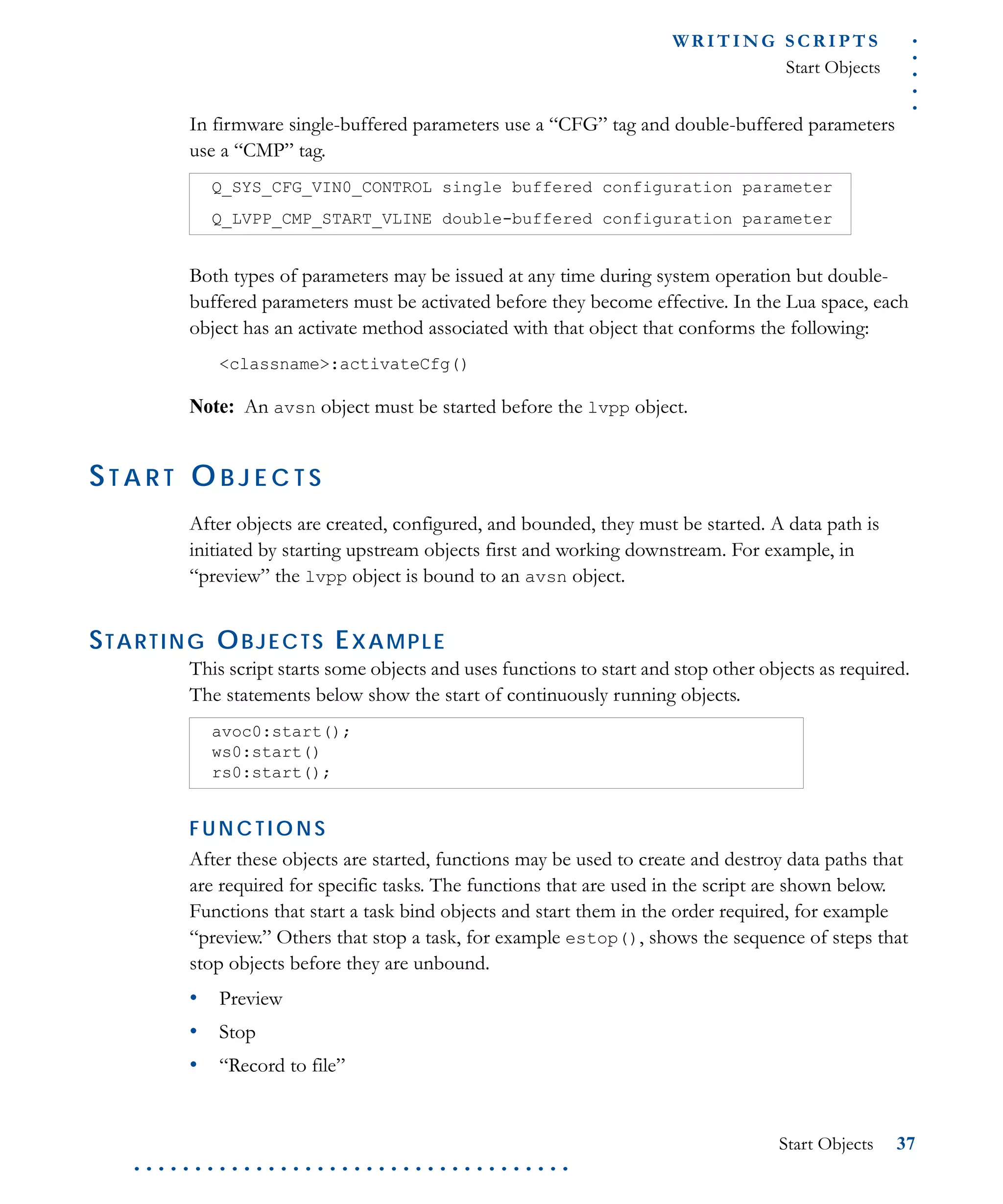 .....
WR I T I N G S C R I P T S
Start Objects
Start Objects 37
. . . . . . . . . . . . . . . . . . . . . . . . . . . . . . . . . . . .
In firmware single-buffered parameters use a “CFG” tag and double-buffered parameters
use a “CMP” tag.
Both types of parameters may be issued at any time during system operation but double-
buffered parameters must be activated before they become effective. In the Lua space, each
object has an activate method associated with that object that conforms the following:
<classname>:activateCfg()
Note: An avsn object must be started before the lvpp object.
ST A R T O B J E C T S
After objects are created, configured, and bounded, they must be started. A data path is
initiated by starting upstream objects first and working downstream. For example, in
“preview” the lvpp object is bound to an avsn object.
STARTING OBJECTS EXAMPLE
This script starts some objects and uses functions to start and stop other objects as required.
The statements below show the start of continuously running objects.
F U N C T IO N S
After these objects are started, functions may be used to create and destroy data paths that
are required for specific tasks. The functions that are used in the script are shown below.
Functions that start a task bind objects and start them in the order required, for example
“preview.” Others that stop a task, for example estop(), shows the sequence of steps that
stop objects before they are unbound.
• Preview
• Stop
• “Record to file”
Q_SYS_CFG_VIN0_CONTROL single buffered configuration parameter
Q_LVPP_CMP_START_VLINE double-buffered configuration parameter
avoc0:start();
ws0:start()
rs0:start();
 