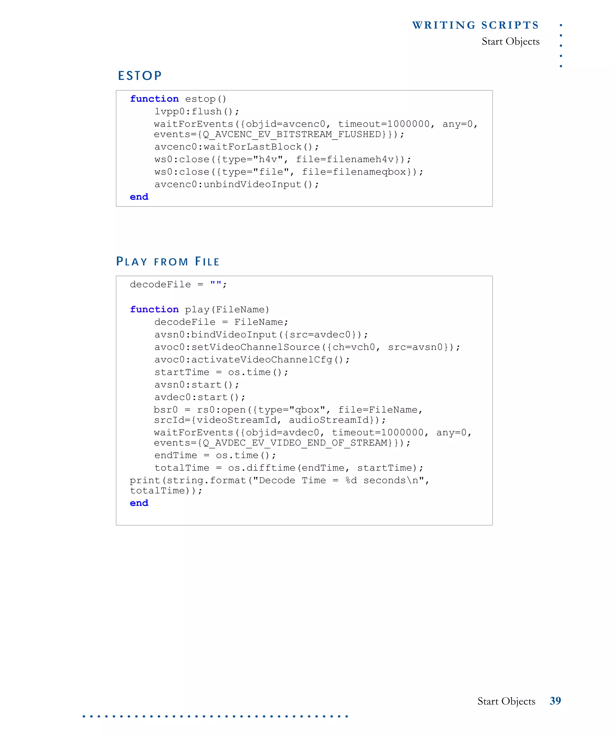 .....
WR I T I N G S C R I P T S
Start Objects
Start Objects 39
. . . . . . . . . . . . . . . . . . . . . . . . . . . . . . . . . . . .
E S T O P
P L A Y F R O M FI L E
function estop()
lvpp0:flush();
waitForEvents({objid=avcenc0, timeout=1000000, any=0,
events={Q_AVCENC_EV_BITSTREAM_FLUSHED}});
avcenc0:waitForLastBlock();
ws0:close({type="h4v", file=filenameh4v});
ws0:close({type="file", file=filenameqbox});
avcenc0:unbindVideoInput();
end
decodeFile = "";
function play(FileName)
decodeFile = FileName;
avsn0:bindVideoInput({src=avdec0});
avoc0:setVideoChannelSource({ch=vch0, src=avsn0});
avoc0:activateVideoChannelCfg();
startTime = os.time();
avsn0:start();
avdec0:start();
bsr0 = rs0:open({type="qbox", file=FileName,
srcId={videoStreamId, audioStreamId});
waitForEvents({objid=avdec0, timeout=1000000, any=0,
events={Q_AVDEC_EV_VIDEO_END_OF_STREAM}});
endTime = os.time();
totalTime = os.difftime(endTime, startTime);
print(string.format("Decode Time = %d secondsn",
totalTime));
end
 