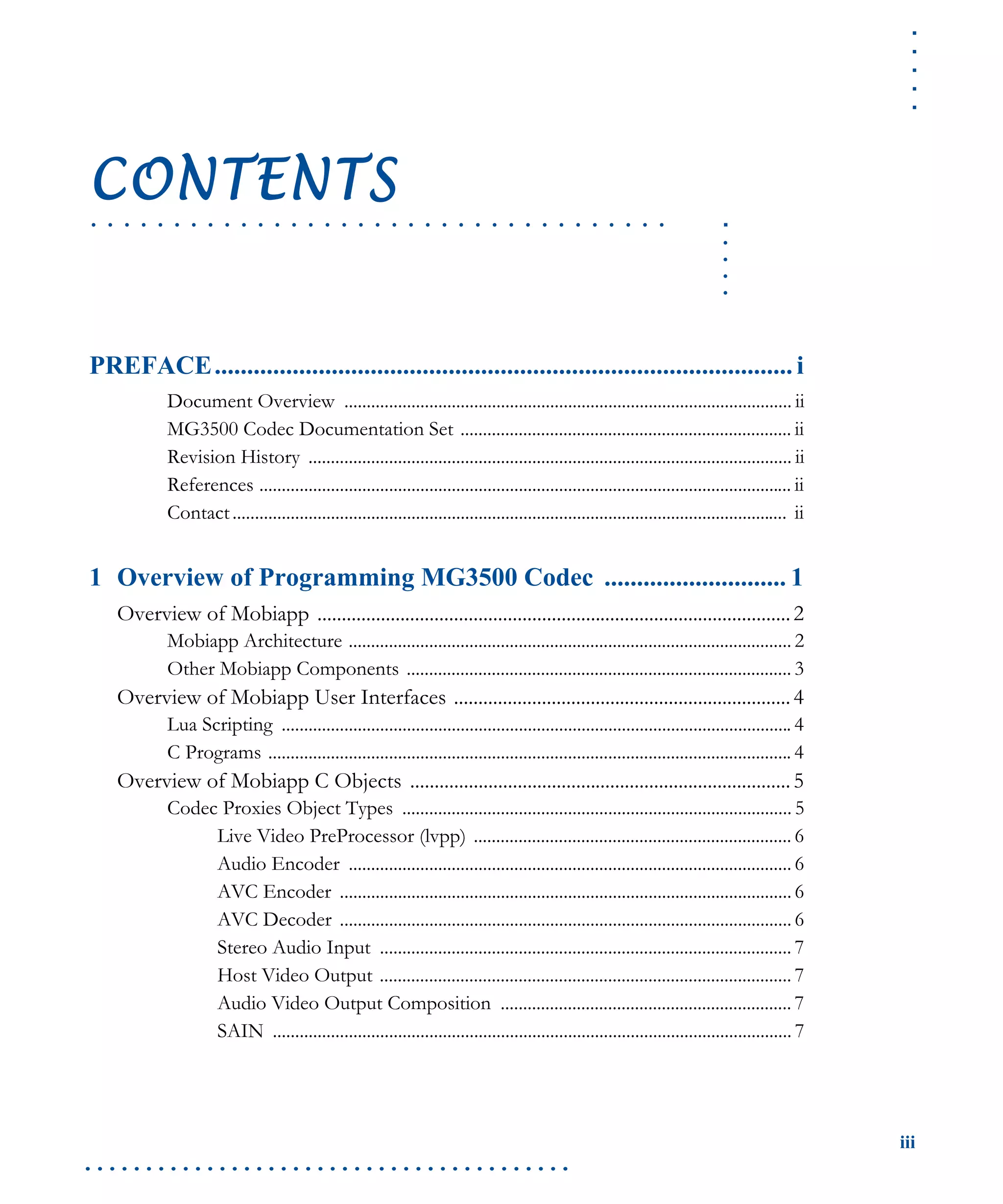 .....
iii
. . . . . . . . . . . . . . . . . . . . . . . . . . . . . . . . . . . . . . . .
.....
. . . . . . . . . . . . . . . . . . . . . . . . . . . . . . . . . . .
CONTENTS
PREFACE......................................................................................... i
Document Overview .................................................................................................... ii
MG3500 Codec Documentation Set .......................................................................... ii
Revision History ............................................................................................................ ii
References ....................................................................................................................... ii
Contact............................................................................................................................ ii
1 Overview of Programming MG3500 Codec ............................ 1
Overview of Mobiapp .................................................................................................2
Mobiapp Architecture ................................................................................................... 2
Other Mobiapp Components ...................................................................................... 3
Overview of Mobiapp User Interfaces .....................................................................4
Lua Scripting .................................................................................................................. 4
C Programs ..................................................................................................................... 4
Overview of Mobiapp C Objects ..............................................................................5
Codec Proxies Object Types ....................................................................................... 5
Live Video PreProcessor (lvpp) ....................................................................... 6
Audio Encoder ................................................................................................... 6
AVC Encoder ..................................................................................................... 6
AVC Decoder ..................................................................................................... 6
Stereo Audio Input ............................................................................................ 7
Host Video Output ............................................................................................ 7
Audio Video Output Composition ................................................................. 7
SAIN .................................................................................................................... 7
 