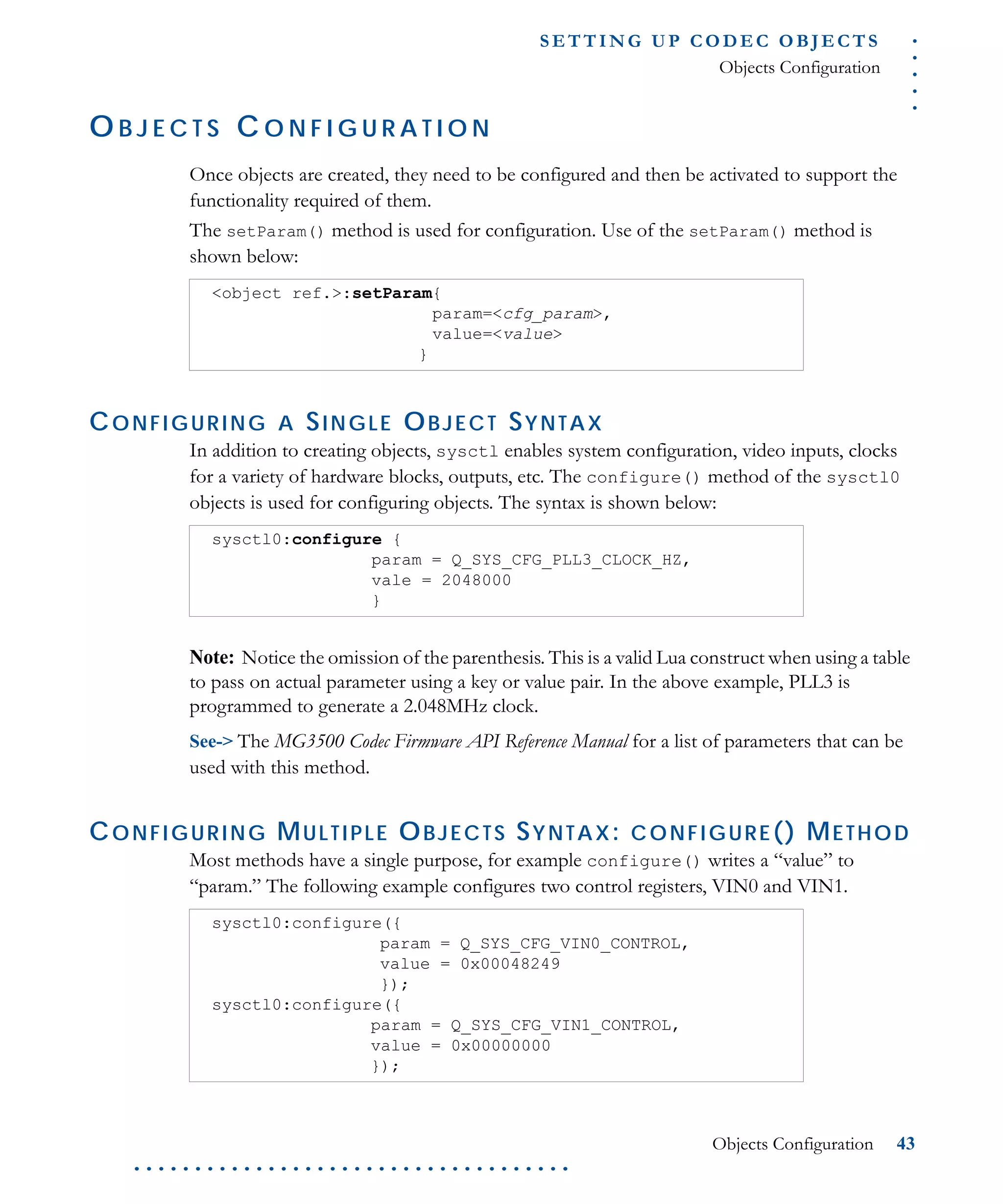 .....
S E T T I N G U P C O D E C O BJ E C T S
Objects Configuration
Objects Configuration 43
. . . . . . . . . . . . . . . . . . . . . . . . . . . . . . . . . . . .
O B J E C T S C O N F I G U R A T I O N
Once objects are created, they need to be configured and then be activated to support the
functionality required of them.
The setParam() method is used for configuration. Use of the setParam() method is
shown below:
CONFIGURING A SINGLE OBJECT SYNTAX
In addition to creating objects, sysctl enables system configuration, video inputs, clocks
for a variety of hardware blocks, outputs, etc. The configure() method of the sysctl0
objects is used for configuring objects. The syntax is shown below:
Note: Notice the omission of the parenthesis. This is a valid Lua construct when using a table
to pass on actual parameter using a key or value pair. In the above example, PLL3 is
programmed to generate a 2.048MHz clock.
See-> The MG3500 Codec Firmware API Reference Manual for a list of parameters that can be
used with this method.
CONFIGURING MULTIPLE OBJECTS SYNTAX: CONFIGURE() METHOD
Most methods have a single purpose, for example configure() writes a “value” to
“param.” The following example configures two control registers, VIN0 and VIN1.
<object ref.>:setParam{
param=<cfg_param>,
value=<value>
}
sysctl0:configure {
param = Q_SYS_CFG_PLL3_CLOCK_HZ,
vale = 2048000
}
sysctl0:configure({
param = Q_SYS_CFG_VIN0_CONTROL,
value = 0x00048249
});
sysctl0:configure({
param = Q_SYS_CFG_VIN1_CONTROL,
value = 0x00000000
});
 