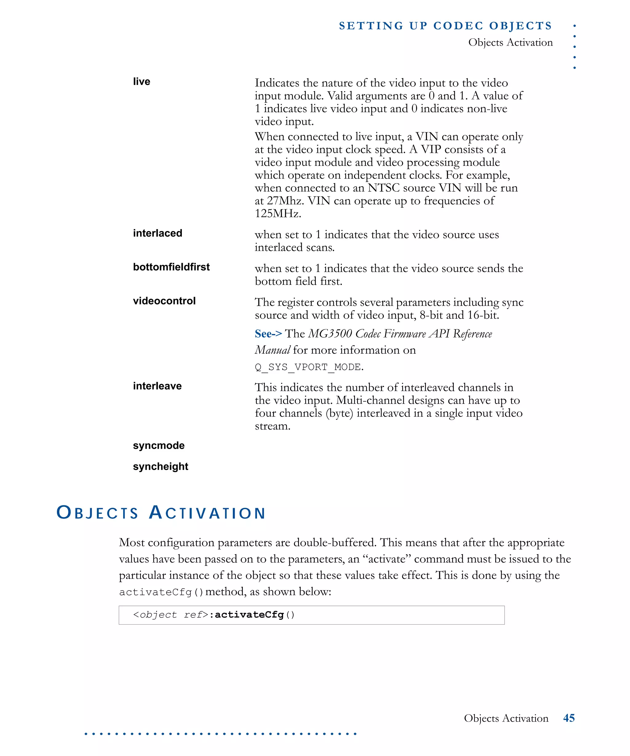 .....
S E T T I N G U P C O D E C O BJ E C T S
Objects Activation
Objects Activation 45
. . . . . . . . . . . . . . . . . . . . . . . . . . . . . . . . . . . .
O B J E C T S A C T I V A T I O N
Most configuration parameters are double-buffered. This means that after the appropriate
values have been passed on to the parameters, an “activate” command must be issued to the
particular instance of the object so that these values take effect. This is done by using the
activateCfg()method, as shown below:
live Indicates the nature of the video input to the video
input module. Valid arguments are 0 and 1. A value of
1 indicates live video input and 0 indicates non-live
video input.
When connected to live input, a VIN can operate only
at the video input clock speed. A VIP consists of a
video input module and video processing module
which operate on independent clocks. For example,
when connected to an NTSC source VIN will be run
at 27Mhz. VIN can operate up to frequencies of
125MHz.
interlaced when set to 1 indicates that the video source uses
interlaced scans.
bottomfieldfirst when set to 1 indicates that the video source sends the
bottom field first.
videocontrol The register controls several parameters including sync
source and width of video input, 8-bit and 16-bit.
See-> The MG3500 Codec Firmware API Reference
Manual for more information on
Q_SYS_VPORT_MODE.
interleave This indicates the number of interleaved channels in
the video input. Multi-channel designs can have up to
four channels (byte) interleaved in a single input video
stream.
syncmode
syncheight
<object ref>:activateCfg()
 