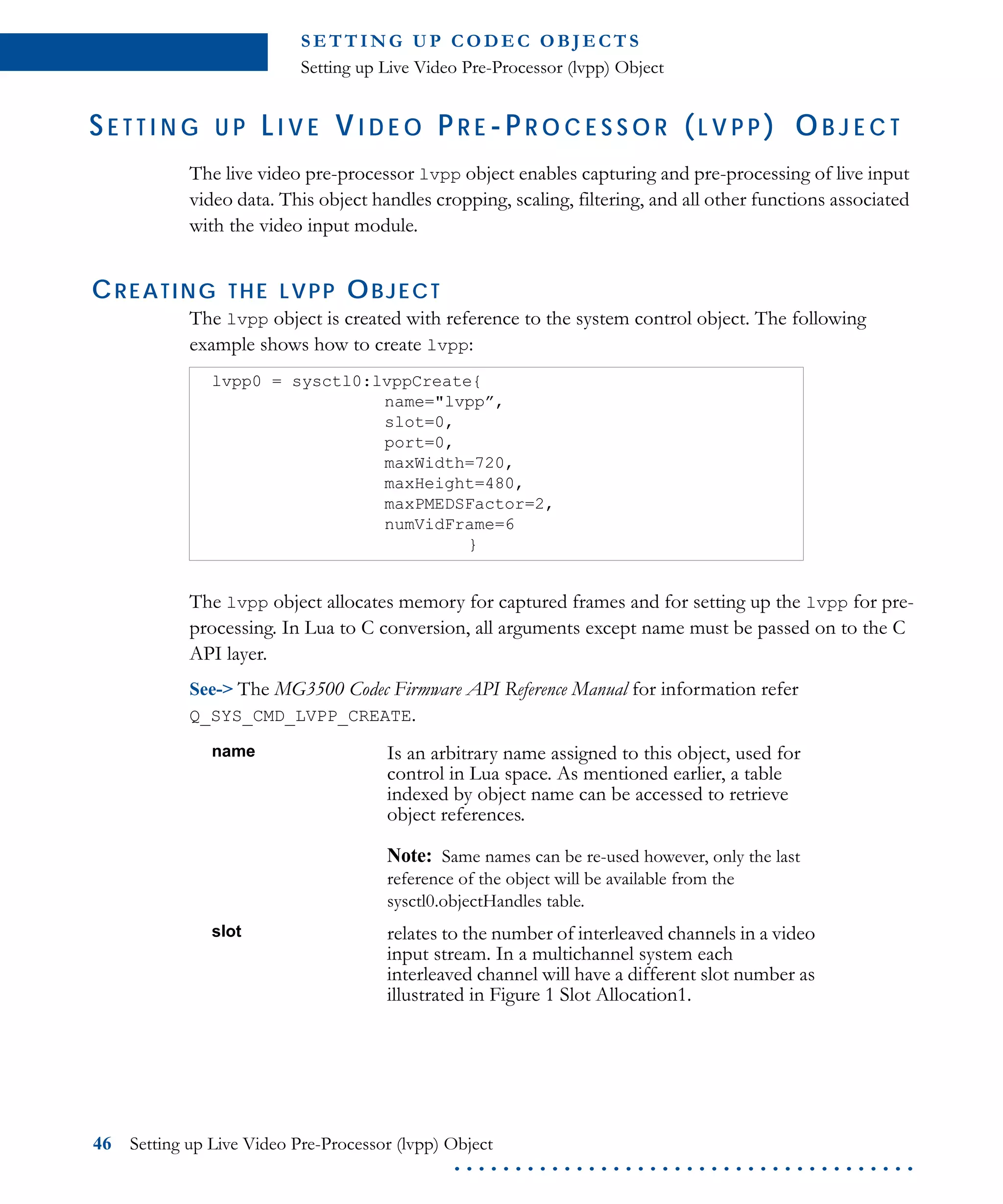 S E T T I N G U P C O D E C O B J E CT S
Setting up Live Video Pre-Processor (lvpp) Object
46 Setting up Live Video Pre-Processor (lvpp) Object
. . . . . . . . . . . . . . . . . . . . . . . . . . . . . . . . . . . . . .
SE T T I N G U P LI V E VI D E O P R E -P R O C E S S O R (L V P P ) OB J E C T
The live video pre-processor lvpp object enables capturing and pre-processing of live input
video data. This object handles cropping, scaling, filtering, and all other functions associated
with the video input module.
CREATING THE LVPP OBJECT
The lvpp object is created with reference to the system control object. The following
example shows how to create lvpp:
The lvpp object allocates memory for captured frames and for setting up the lvpp for pre-
processing. In Lua to C conversion, all arguments except name must be passed on to the C
API layer.
See-> The MG3500 Codec Firmware API Reference Manual for information refer
Q_SYS_CMD_LVPP_CREATE.
lvpp0 = sysctl0:lvppCreate{
name="lvpp”,
slot=0,
port=0,
maxWidth=720,
maxHeight=480,
maxPMEDSFactor=2,
numVidFrame=6
}
name Is an arbitrary name assigned to this object, used for
control in Lua space. As mentioned earlier, a table
indexed by object name can be accessed to retrieve
object references.
Note: Same names can be re-used however, only the last
reference of the object will be available from the
sysctl0.objectHandles table.
slot relates to the number of interleaved channels in a video
input stream. In a multichannel system each
interleaved channel will have a different slot number as
illustrated in Figure 1 Slot Allocation1.
 