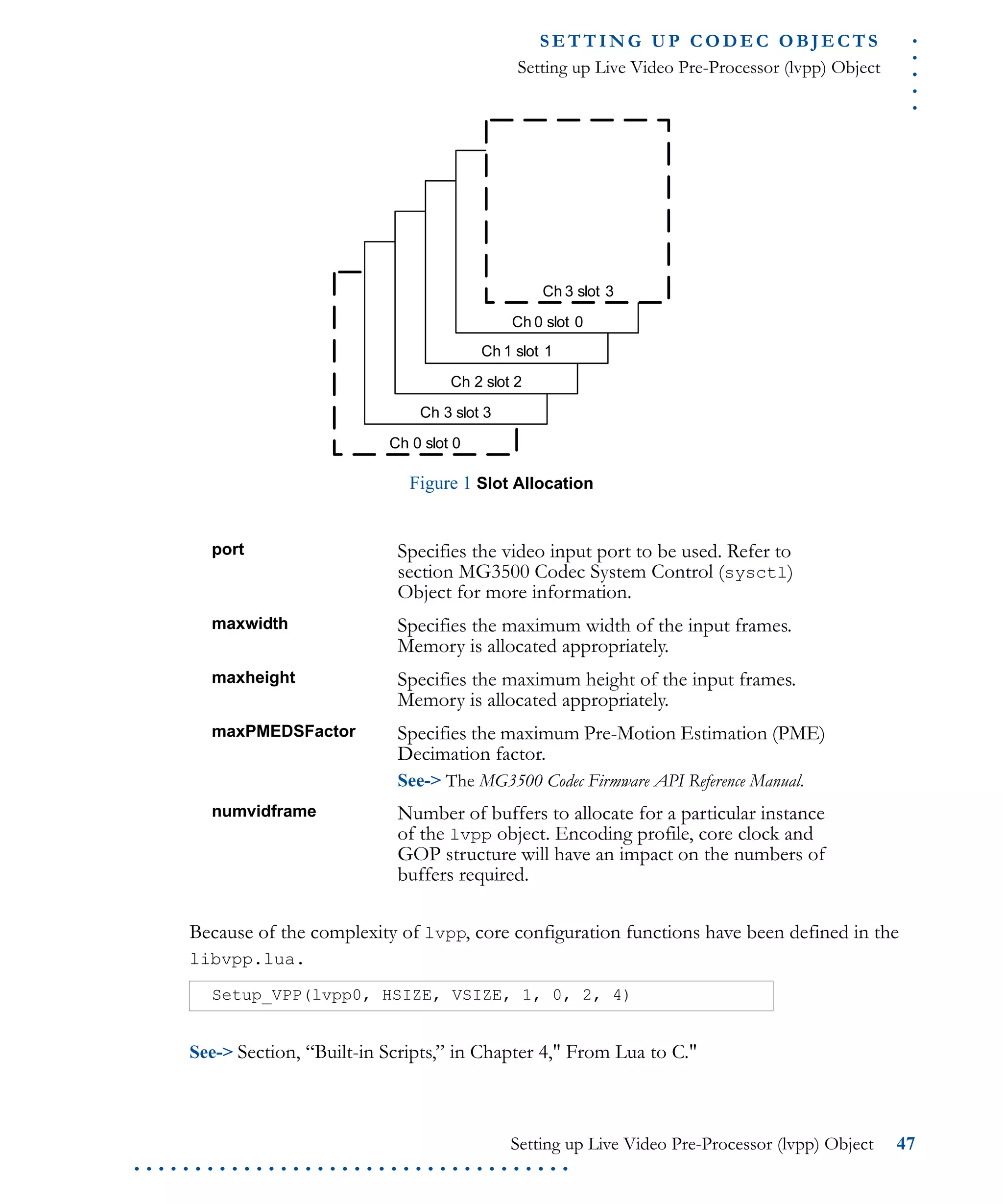 .....
S E T T I N G U P C O D E C O BJ E C T S
Setting up Live Video Pre-Processor (lvpp) Object
Setting up Live Video Pre-Processor (lvpp) Object 47
. . . . . . . . . . . . . . . . . . . . . . . . . . . . . . . . . . . .
Figure 1 Slot Allocation
Because of the complexity of lvpp, core configuration functions have been defined in the
libvpp.lua.
See-> Section, “Built-in Scripts,” in Chapter 4," From Lua to C."
port Specifies the video input port to be used. Refer to
section MG3500 Codec System Control (sysctl)
Object for more information.
maxwidth Specifies the maximum width of the input frames.
Memory is allocated appropriately.
maxheight Specifies the maximum height of the input frames.
Memory is allocated appropriately.
maxPMEDSFactor Specifies the maximum Pre-Motion Estimation (PME)
Decimation factor.
See-> The MG3500 Codec Firmware API Reference Manual.
numvidframe Number of buffers to allocate for a particular instance
of the lvpp object. Encoding profile, core clock and
GOP structure will have an impact on the numbers of
buffers required.
Setup_VPP(lvpp0, HSIZE, VSIZE, 1, 0, 2, 4)
Ch 0 slot 0
Ch 3 slot 3
Ch 2 slot 2
Ch 1 slot 1
Ch 0 slot 0
Ch 3 slot 3
 