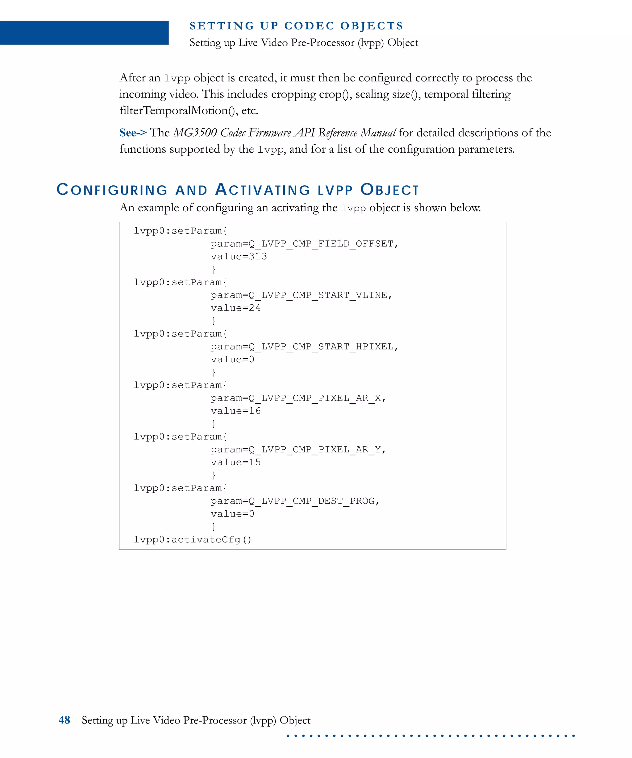 S E T T I N G U P C O D E C O B J E CT S
Setting up Live Video Pre-Processor (lvpp) Object
48 Setting up Live Video Pre-Processor (lvpp) Object
. . . . . . . . . . . . . . . . . . . . . . . . . . . . . . . . . . . . . .
After an lvpp object is created, it must then be configured correctly to process the
incoming video. This includes cropping crop(), scaling size(), temporal filtering
filterTemporalMotion(), etc.
See-> The MG3500 Codec Firmware API Reference Manual for detailed descriptions of the
functions supported by the lvpp, and for a list of the configuration parameters.
CONFIGURING AND ACTIVATING LVPP OBJECT
An example of configuring an activating the lvpp object is shown below.
lvpp0:setParam{
param=Q_LVPP_CMP_FIELD_OFFSET,
value=313
}
lvpp0:setParam{
param=Q_LVPP_CMP_START_VLINE,
value=24
}
lvpp0:setParam{
param=Q_LVPP_CMP_START_HPIXEL,
value=0
}
lvpp0:setParam{
param=Q_LVPP_CMP_PIXEL_AR_X,
value=16
}
lvpp0:setParam{
param=Q_LVPP_CMP_PIXEL_AR_Y,
value=15
}
lvpp0:setParam{
param=Q_LVPP_CMP_DEST_PROG,
value=0
}
lvpp0:activateCfg()
 
