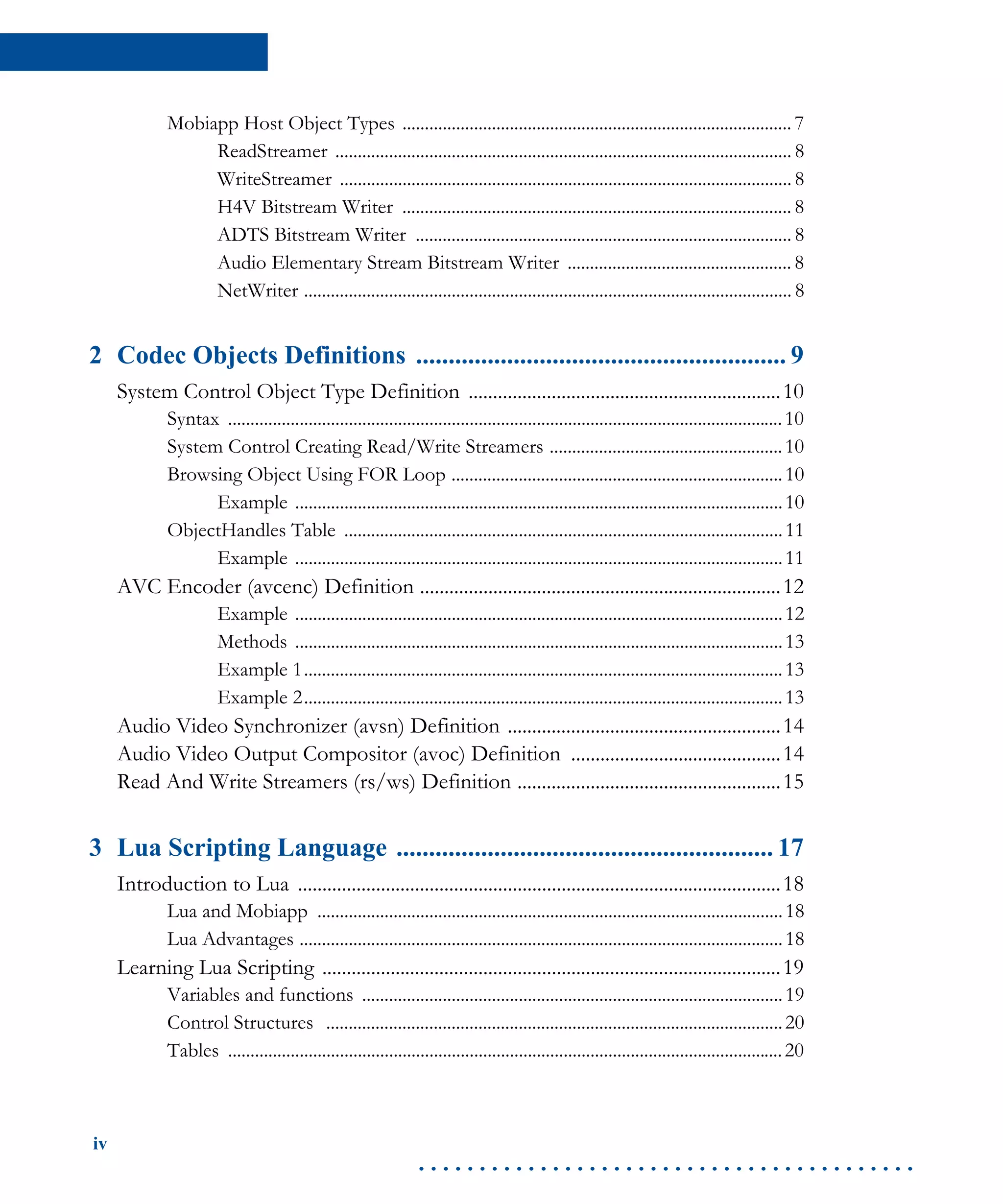 iv
. . . . . . . . . . . . . . . . . . . . . . . . . . . . . . . . . . . . . . . . .
Mobiapp Host Object Types ....................................................................................... 7
ReadStreamer ...................................................................................................... 8
WriteStreamer ..................................................................................................... 8
H4V Bitstream Writer ....................................................................................... 8
ADTS Bitstream Writer .................................................................................... 8
Audio Elementary Stream Bitstream Writer .................................................. 8
NetWriter ............................................................................................................. 8
2 Codec Objects Definitions ......................................................... 9
System Control Object Type Definition ................................................................10
Syntax ............................................................................................................................10
System Control Creating Read/Write Streamers ....................................................10
Browsing Object Using FOR Loop ..........................................................................10
Example .............................................................................................................10
ObjectHandles Table ..................................................................................................11
Example .............................................................................................................11
AVC Encoder (avcenc) Definition ..........................................................................12
Example .............................................................................................................12
Methods .............................................................................................................13
Example 1...........................................................................................................13
Example 2...........................................................................................................13
Audio Video Synchronizer (avsn) Definition ........................................................14
Audio Video Output Compositor (avoc) Definition ...........................................14
Read And Write Streamers (rs/ws) Definition ......................................................15
3 Lua Scripting Language .......................................................... 17
Introduction to Lua ...................................................................................................18
Lua and Mobiapp ........................................................................................................18
Lua Advantages ............................................................................................................18
Learning Lua Scripting ..............................................................................................19
Variables and functions ..............................................................................................19
Control Structures ......................................................................................................20
Tables ............................................................................................................................20
 