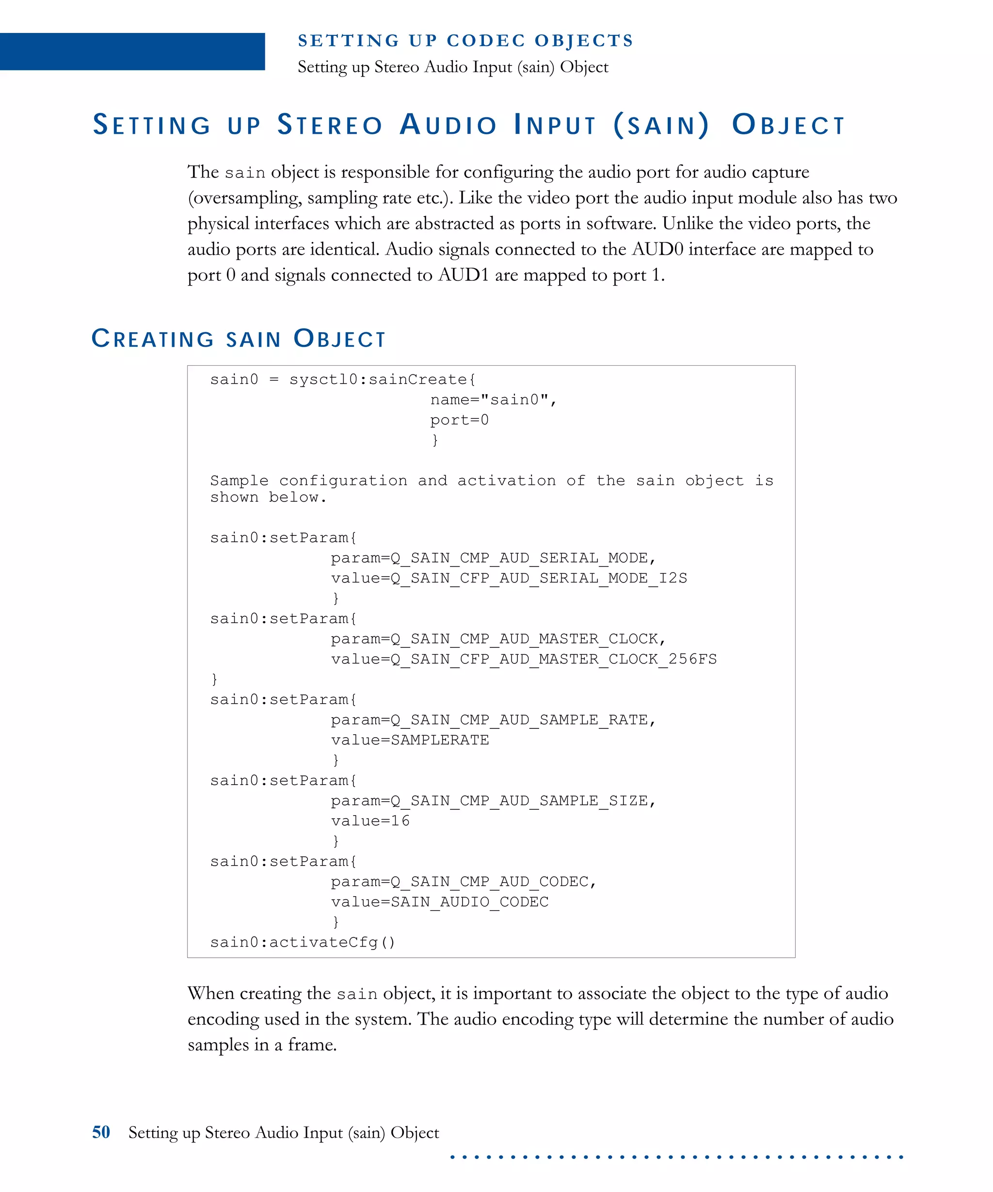 S E T T I N G U P C O D E C O B J E CT S
Setting up Stereo Audio Input (sain) Object
50 Setting up Stereo Audio Input (sain) Object
. . . . . . . . . . . . . . . . . . . . . . . . . . . . . . . . . . . . . .
SE T T I N G U P ST E R E O A U D I O IN P U T ( S A I N ) O B J E C T
The sain object is responsible for configuring the audio port for audio capture
(oversampling, sampling rate etc.). Like the video port the audio input module also has two
physical interfaces which are abstracted as ports in software. Unlike the video ports, the
audio ports are identical. Audio signals connected to the AUD0 interface are mapped to
port 0 and signals connected to AUD1 are mapped to port 1.
CREATING SAIN OBJECT
When creating the sain object, it is important to associate the object to the type of audio
encoding used in the system. The audio encoding type will determine the number of audio
samples in a frame.
sain0 = sysctl0:sainCreate{
name="sain0",
port=0
}
Sample configuration and activation of the sain object is
shown below.
sain0:setParam{
param=Q_SAIN_CMP_AUD_SERIAL_MODE,
value=Q_SAIN_CFP_AUD_SERIAL_MODE_I2S
}
sain0:setParam{
param=Q_SAIN_CMP_AUD_MASTER_CLOCK,
value=Q_SAIN_CFP_AUD_MASTER_CLOCK_256FS
}
sain0:setParam{
param=Q_SAIN_CMP_AUD_SAMPLE_RATE,
value=SAMPLERATE
}
sain0:setParam{
param=Q_SAIN_CMP_AUD_SAMPLE_SIZE,
value=16
}
sain0:setParam{
param=Q_SAIN_CMP_AUD_CODEC,
value=SAIN_AUDIO_CODEC
}
sain0:activateCfg()
 