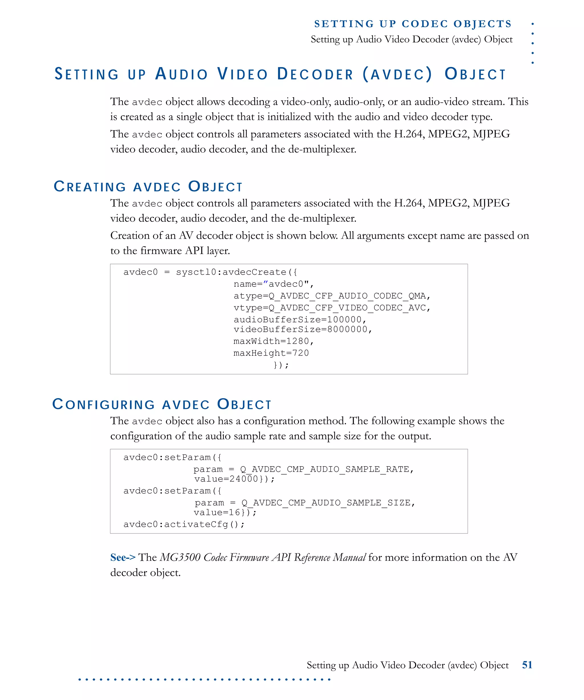 .....
S E T T I N G U P C O D E C O BJ E C T S
Setting up Audio Video Decoder (avdec) Object
Setting up Audio Video Decoder (avdec) Object 51
. . . . . . . . . . . . . . . . . . . . . . . . . . . . . . . . . . . .
SE T T I N G U P AU D I O VI D E O DE C O D E R ( A V D E C ) OB J E C T
The avdec object allows decoding a video-only, audio-only, or an audio-video stream. This
is created as a single object that is initialized with the audio and video decoder type.
The avdec object controls all parameters associated with the H.264, MPEG2, MJPEG
video decoder, audio decoder, and the de-multiplexer.
CREATING AVDEC OBJECT
The avdec object controls all parameters associated with the H.264, MPEG2, MJPEG
video decoder, audio decoder, and the de-multiplexer.
Creation of an AV decoder object is shown below. All arguments except name are passed on
to the firmware API layer.
CONFIGURING AVDEC OBJECT
The avdec object also has a configuration method. The following example shows the
configuration of the audio sample rate and sample size for the output.
See-> The MG3500 Codec Firmware API Reference Manual for more information on the AV
decoder object.
avdec0 = sysctl0:avdecCreate({
name=”avdec0",
atype=Q_AVDEC_CFP_AUDIO_CODEC_QMA,
vtype=Q_AVDEC_CFP_VIDEO_CODEC_AVC,
audioBufferSize=100000,
videoBufferSize=8000000,
maxWidth=1280,
maxHeight=720
});
avdec0:setParam({
param = Q_AVDEC_CMP_AUDIO_SAMPLE_RATE,
value=24000});
avdec0:setParam({
param = Q_AVDEC_CMP_AUDIO_SAMPLE_SIZE,
value=16});
avdec0:activateCfg();
 