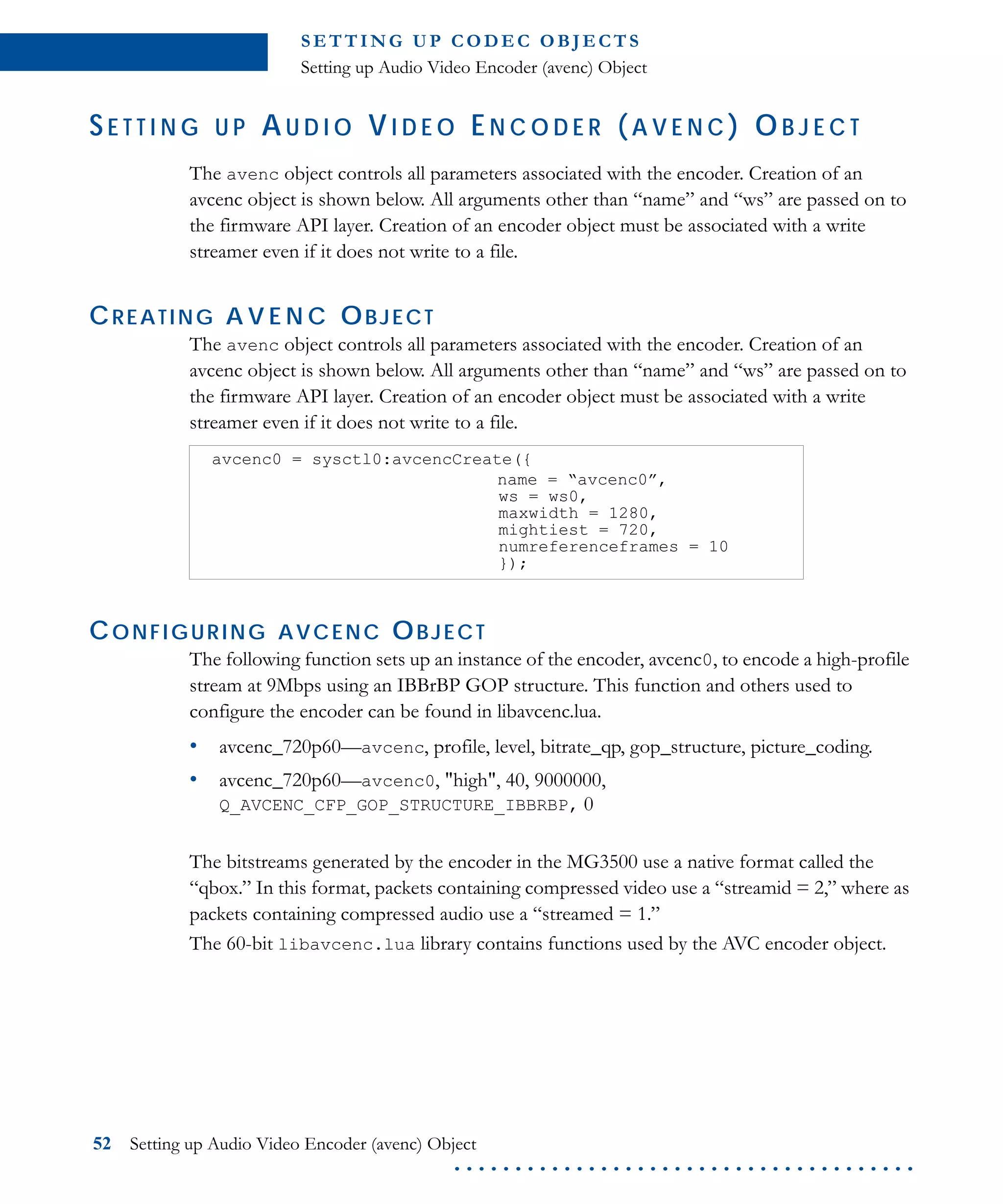 S E T T I N G U P C O D E C O B J E CT S
Setting up Audio Video Encoder (avenc) Object
52 Setting up Audio Video Encoder (avenc) Object
. . . . . . . . . . . . . . . . . . . . . . . . . . . . . . . . . . . . . .
SE T T I N G U P AU D I O VI D E O EN C O D E R ( A V E N C ) OB J E C T
The avenc object controls all parameters associated with the encoder. Creation of an
avcenc object is shown below. All arguments other than “name” and “ws” are passed on to
the firmware API layer. Creation of an encoder object must be associated with a write
streamer even if it does not write to a file.
CREATING A V E N C OBJECT
The avenc object controls all parameters associated with the encoder. Creation of an
avcenc object is shown below. All arguments other than “name” and “ws” are passed on to
the firmware API layer. Creation of an encoder object must be associated with a write
streamer even if it does not write to a file.
CONFIGURING AVCENC OBJECT
The following function sets up an instance of the encoder, avcenc0, to encode a high-profile
stream at 9Mbps using an IBBrBP GOP structure. This function and others used to
configure the encoder can be found in libavcenc.lua.
• avcenc_720p60—avcenc, profile, level, bitrate_qp, gop_structure, picture_coding.
• avcenc_720p60—avcenc0, "high", 40, 9000000,
Q_AVCENC_CFP_GOP_STRUCTURE_IBBRBP, 0
The bitstreams generated by the encoder in the MG3500 use a native format called the
“qbox.” In this format, packets containing compressed video use a “streamid = 2,” where as
packets containing compressed audio use a “streamed = 1.”
The 60-bit libavcenc.lua library contains functions used by the AVC encoder object.
avcenc0 = sysctl0:avcencCreate({
name = “avcenc0”,
ws = ws0,
maxwidth = 1280,
mightiest = 720,
numreferenceframes = 10
});
 