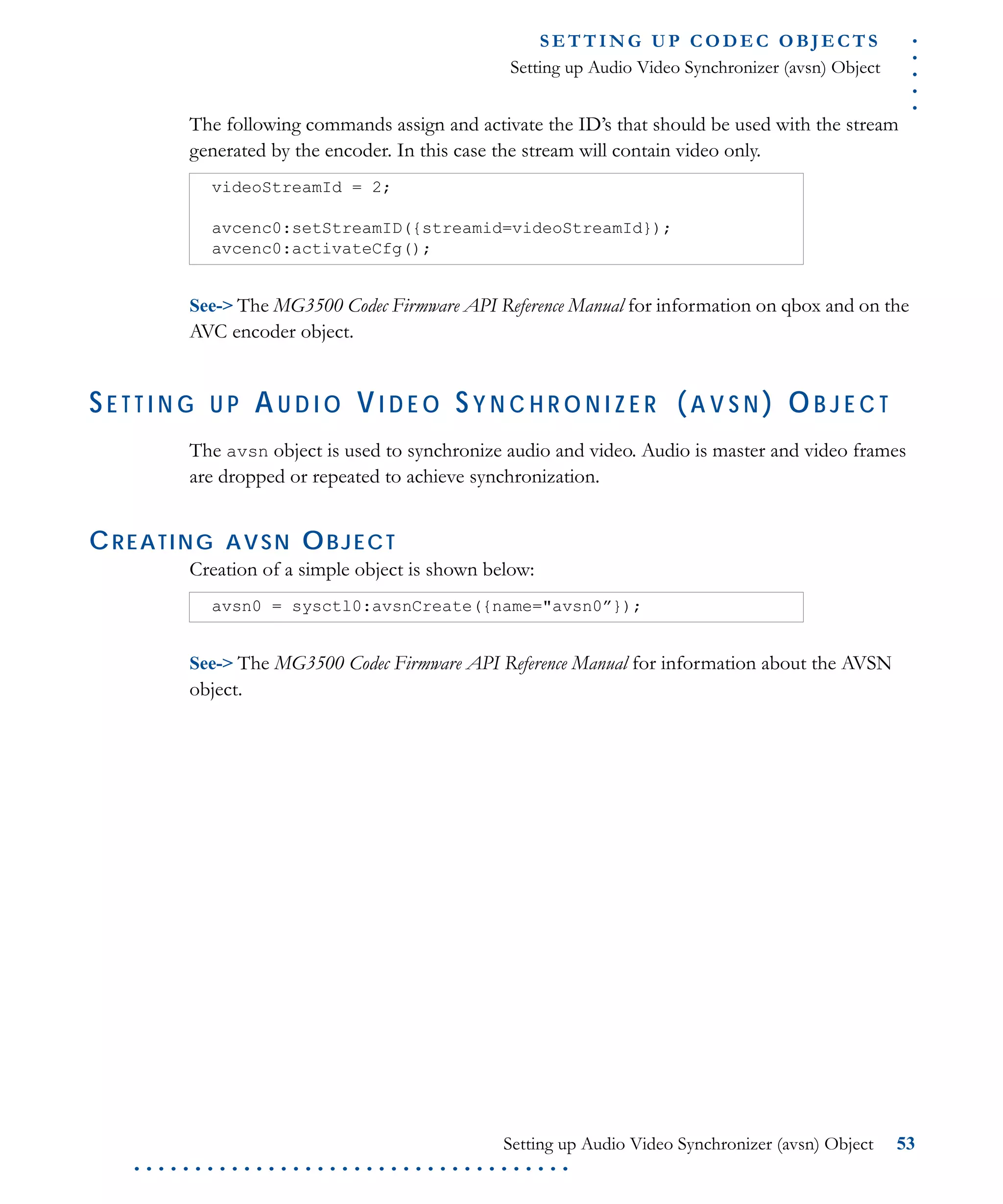 .....
S E T T I N G U P C O D E C O BJ E C T S
Setting up Audio Video Synchronizer (avsn) Object
Setting up Audio Video Synchronizer (avsn) Object 53
. . . . . . . . . . . . . . . . . . . . . . . . . . . . . . . . . . . .
The following commands assign and activate the ID’s that should be used with the stream
generated by the encoder. In this case the stream will contain video only.
See-> The MG3500 Codec Firmware API Reference Manual for information on qbox and on the
AVC encoder object.
S E T T I N G U P AU D I O VI D E O S Y N C H R O N I Z E R (A V S N ) OB J E C T
The avsn object is used to synchronize audio and video. Audio is master and video frames
are dropped or repeated to achieve synchronization.
CREATING AVSN OBJECT
Creation of a simple object is shown below:
See-> The MG3500 Codec Firmware API Reference Manual for information about the AVSN
object.
videoStreamId = 2;
avcenc0:setStreamID({streamid=videoStreamId});
avcenc0:activateCfg();
avsn0 = sysctl0:avsnCreate({name="avsn0”});
 
