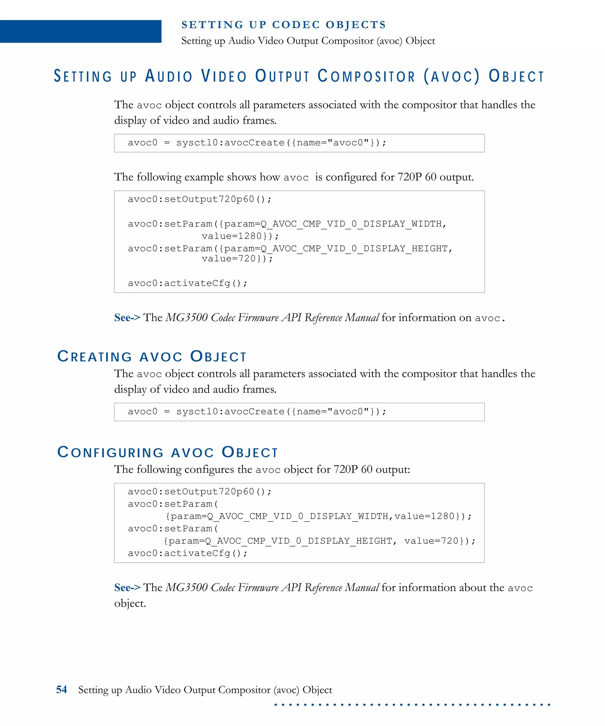 S E T T I N G U P C O D E C O B J E CT S
Setting up Audio Video Output Compositor (avoc) Object
54 Setting up Audio Video Output Compositor (avoc) Object
. . . . . . . . . . . . . . . . . . . . . . . . . . . . . . . . . . . . . .
S E T T I N G U P A U D I O V I D E O O U T P U T C O M P O S I T O R (A V O C ) O B J E C T
The avoc object controls all parameters associated with the compositor that handles the
display of video and audio frames.
The following example shows how avoc is configured for 720P 60 output.
See-> The MG3500 Codec Firmware API Reference Manual for information on avoc.
CREATING AVOC OBJECT
The avoc object controls all parameters associated with the compositor that handles the
display of video and audio frames.
CONFIGURING AVOC OBJECT
The following configures the avoc object for 720P 60 output:
See-> The MG3500 Codec Firmware API Reference Manual for information about the avoc
object.
avoc0 = sysctl0:avocCreate({name="avoc0"});
avoc0:setOutput720p60();
avoc0:setParam({param=Q_AVOC_CMP_VID_0_DISPLAY_WIDTH,
value=1280});
avoc0:setParam({param=Q_AVOC_CMP_VID_0_DISPLAY_HEIGHT,
value=720});
avoc0:activateCfg();
avoc0 = sysctl0:avocCreate({name="avoc0"});
avoc0:setOutput720p60();
avoc0:setParam(
{param=Q_AVOC_CMP_VID_0_DISPLAY_WIDTH,value=1280});
avoc0:setParam(
{param=Q_AVOC_CMP_VID_0_DISPLAY_HEIGHT, value=720});
avoc0:activateCfg();
 