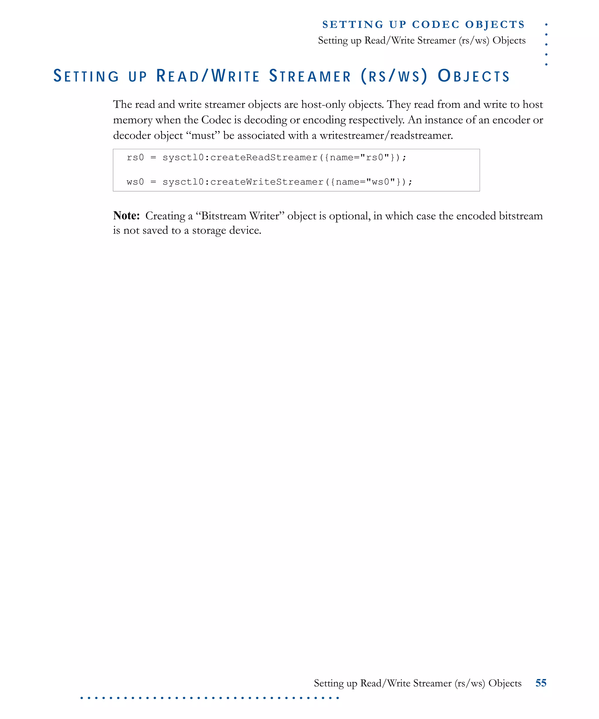 .....
S E T T I N G U P C O D E C O BJ E C T S
Setting up Read/Write Streamer (rs/ws) Objects
Setting up Read/Write Streamer (rs/ws) Objects 55
. . . . . . . . . . . . . . . . . . . . . . . . . . . . . . . . . . . .
SE T T I N G U P RE A D /WR I T E ST R E A M E R (R S /W S ) OB J E C T S
The read and write streamer objects are host-only objects. They read from and write to host
memory when the Codec is decoding or encoding respectively. An instance of an encoder or
decoder object “must” be associated with a writestreamer/readstreamer.
Note: Creating a “Bitstream Writer” object is optional, in which case the encoded bitstream
is not saved to a storage device.
rs0 = sysctl0:createReadStreamer({name="rs0"});
ws0 = sysctl0:createWriteStreamer({name="ws0"});
 