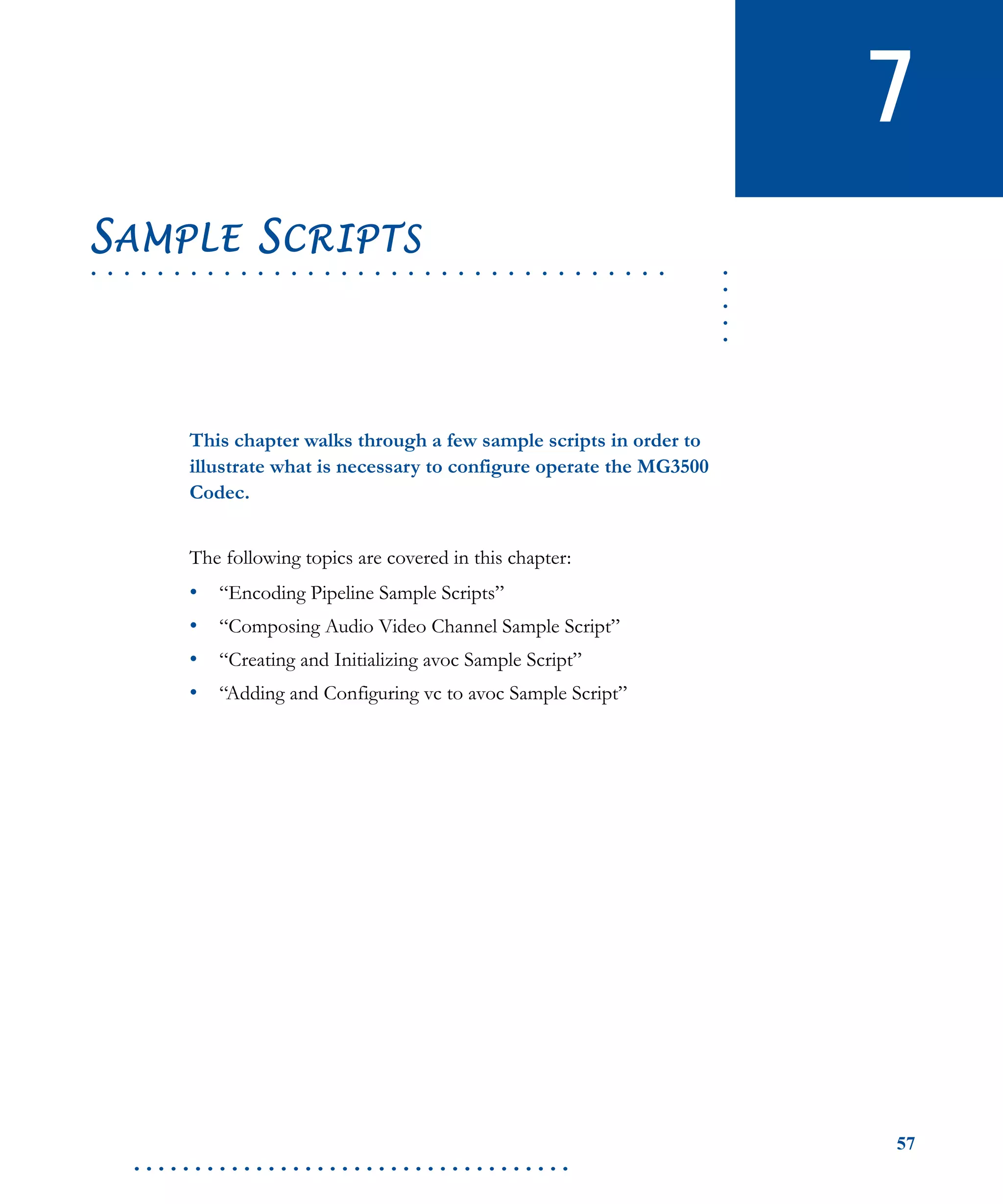 57
. . . . . . . . . . . . . . . . . . . . . . . . . . . . . . . . . . . .
7
.....
. . . . . . . . . . . . . . . . . . . . . . . . . . . . . . . . . . .
SAMPLE SCRIPTS
This chapter walks through a few sample scripts in order to
illustrate what is necessary to configure operate the MG3500
Codec.
The following topics are covered in this chapter:
• “Encoding Pipeline Sample Scripts”
• “Composing Audio Video Channel Sample Script”
• “Creating and Initializing avoc Sample Script”
• “Adding and Configuring vc to avoc Sample Script”
 
