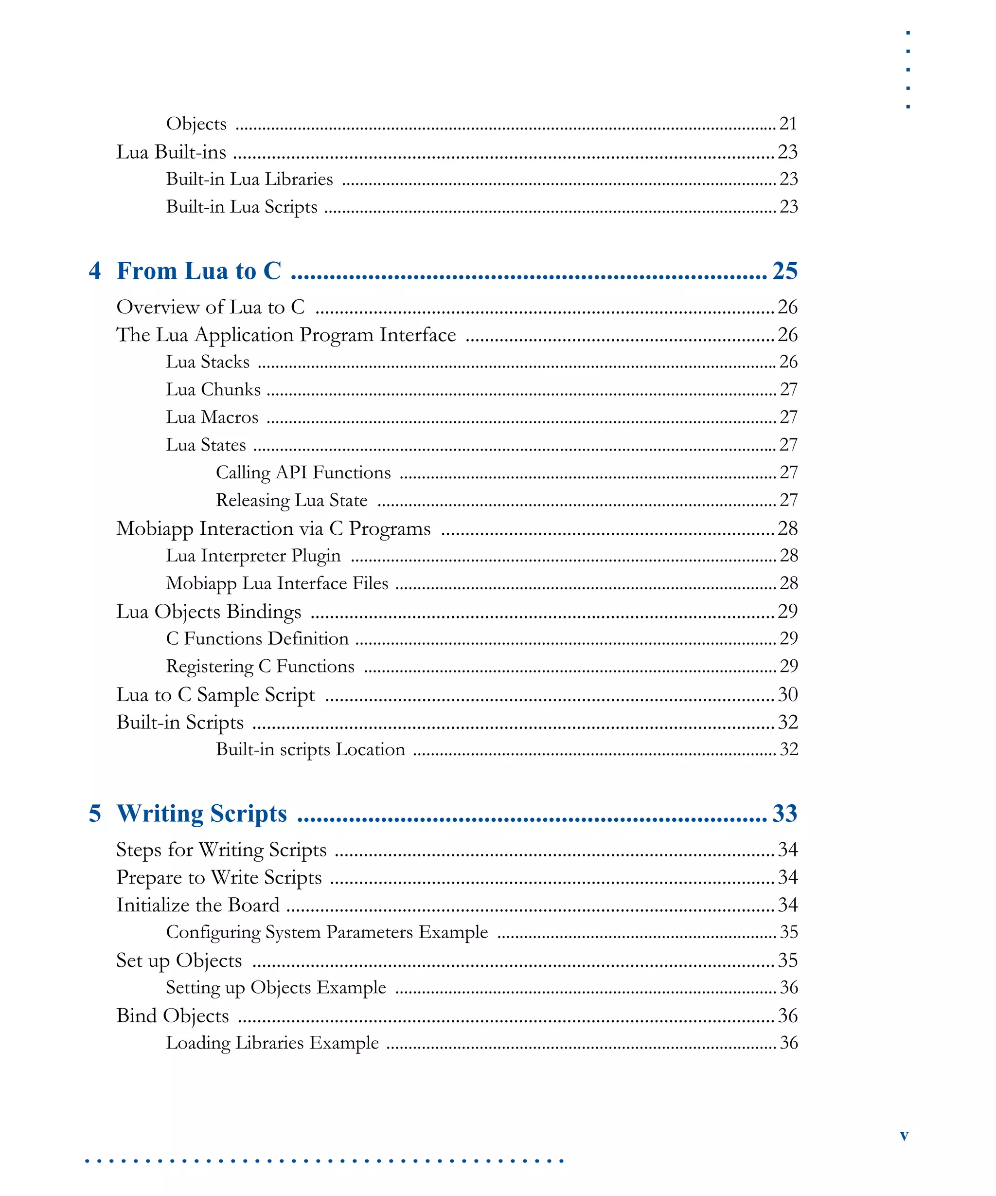 .....
v
. . . . . . . . . . . . . . . . . . . . . . . . . . . . . . . . . . . . . . . .
Objects ..........................................................................................................................21
Lua Built-ins ................................................................................................................23
Built-in Lua Libraries ..................................................................................................23
Built-in Lua Scripts ......................................................................................................23
4 From Lua to C .......................................................................... 25
Overview of Lua to C ...............................................................................................26
The Lua Application Program Interface ................................................................26
Lua Stacks .....................................................................................................................26
Lua Chunks ...................................................................................................................27
Lua Macros ...................................................................................................................27
Lua States ......................................................................................................................27
Calling API Functions .....................................................................................27
Releasing Lua State ..........................................................................................27
Mobiapp Interaction via C Programs .....................................................................28
Lua Interpreter Plugin ................................................................................................28
Mobiapp Lua Interface Files ......................................................................................28
Lua Objects Bindings ................................................................................................29
C Functions Definition ...............................................................................................29
Registering C Functions .............................................................................................29
Lua to C Sample Script .............................................................................................30
Built-in Scripts ............................................................................................................32
Built-in scripts Location ..................................................................................32
5 Writing Scripts ......................................................................... 33
Steps for Writing Scripts ...........................................................................................34
Prepare to Write Scripts ............................................................................................34
Initialize the Board .....................................................................................................34
Configuring System Parameters Example ...............................................................35
Set up Objects ............................................................................................................35
Setting up Objects Example ......................................................................................36
Bind Objects ...............................................................................................................36
Loading Libraries Example ........................................................................................36
 