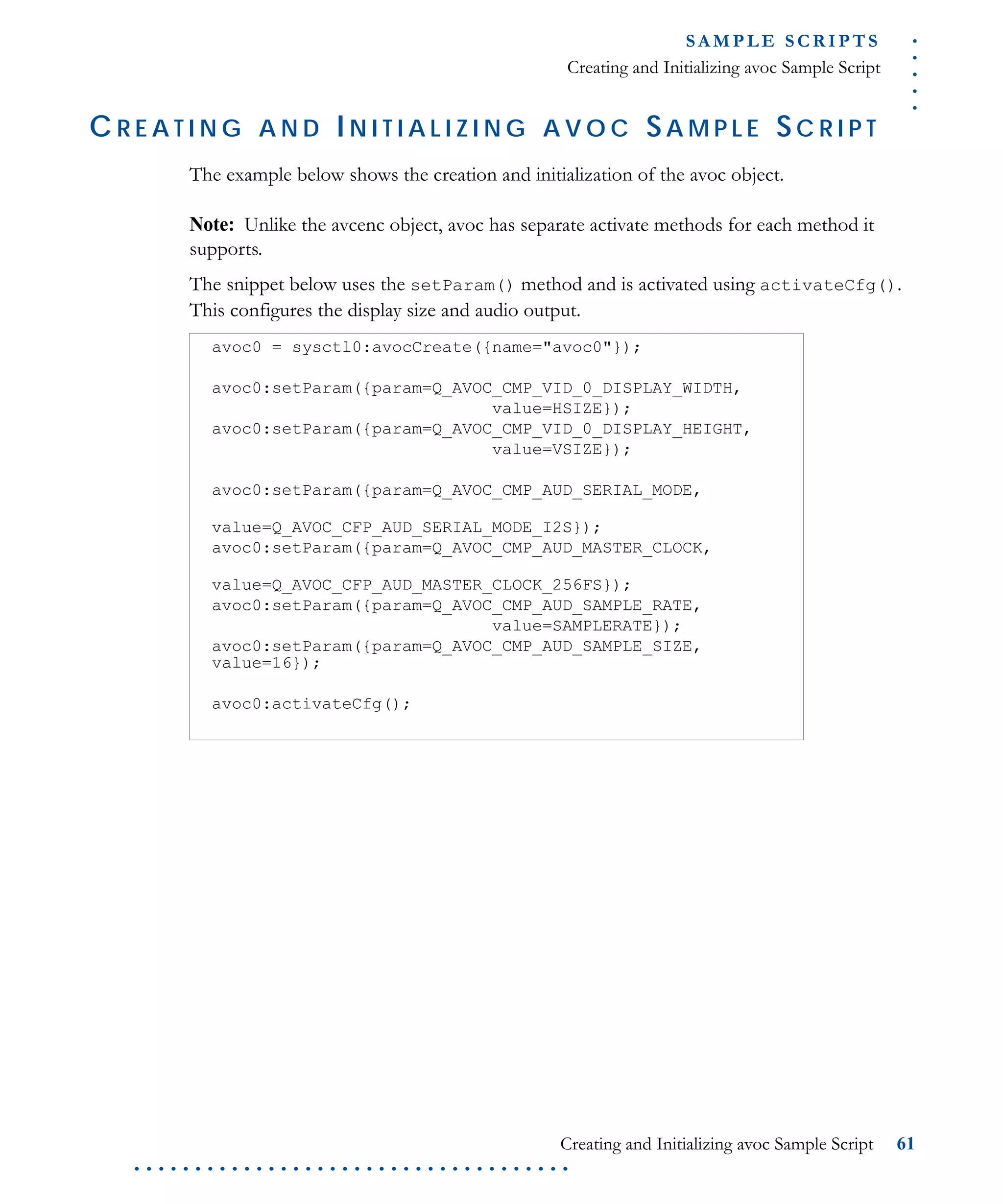 .....
S A M P L E S C R I P T S
Creating and Initializing avoc Sample Script
Creating and Initializing avoc Sample Script 61
. . . . . . . . . . . . . . . . . . . . . . . . . . . . . . . . . . . .
C R E A T I N G A N D I N I T I A L I Z I N G A V O C SA M P L E SC R I P T
The example below shows the creation and initialization of the avoc object.
Note: Unlike the avcenc object, avoc has separate activate methods for each method it
supports.
The snippet below uses the setParam() method and is activated using activateCfg().
This configures the display size and audio output.
avoc0 = sysctl0:avocCreate({name="avoc0"});
avoc0:setParam({param=Q_AVOC_CMP_VID_0_DISPLAY_WIDTH,
value=HSIZE});
avoc0:setParam({param=Q_AVOC_CMP_VID_0_DISPLAY_HEIGHT,
value=VSIZE});
avoc0:setParam({param=Q_AVOC_CMP_AUD_SERIAL_MODE,
value=Q_AVOC_CFP_AUD_SERIAL_MODE_I2S});
avoc0:setParam({param=Q_AVOC_CMP_AUD_MASTER_CLOCK,
value=Q_AVOC_CFP_AUD_MASTER_CLOCK_256FS});
avoc0:setParam({param=Q_AVOC_CMP_AUD_SAMPLE_RATE,
value=SAMPLERATE});
avoc0:setParam({param=Q_AVOC_CMP_AUD_SAMPLE_SIZE,
value=16});
avoc0:activateCfg();
 
