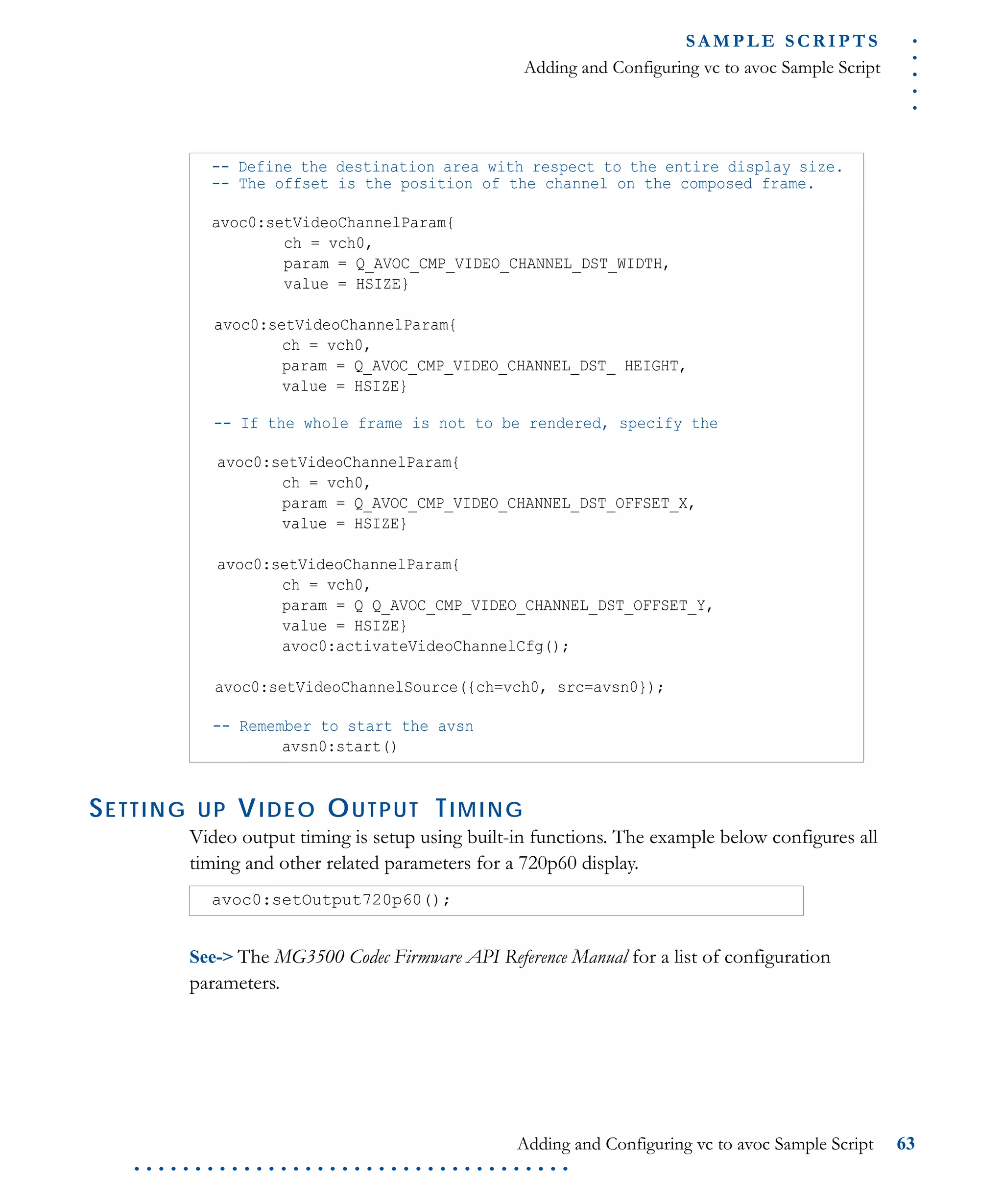 .....
S A M P L E S C R I P T S
Adding and Configuring vc to avoc Sample Script
Adding and Configuring vc to avoc Sample Script 63
. . . . . . . . . . . . . . . . . . . . . . . . . . . . . . . . . . . .
SETTING UP VIDEO OUTPUT TIMING
Video output timing is setup using built-in functions. The example below configures all
timing and other related parameters for a 720p60 display.
See-> The MG3500 Codec Firmware API Reference Manual for a list of configuration
parameters.
-- Define the destination area with respect to the entire display size.
-- The offset is the position of the channel on the composed frame.
avoc0:setVideoChannelParam{
ch = vch0,
param = Q_AVOC_CMP_VIDEO_CHANNEL_DST_WIDTH,
value = HSIZE}
avoc0:setVideoChannelParam{
ch = vch0,
param = Q_AVOC_CMP_VIDEO_CHANNEL_DST_ HEIGHT,
value = HSIZE}
-- If the whole frame is not to be rendered, specify the
avoc0:setVideoChannelParam{
ch = vch0,
param = Q_AVOC_CMP_VIDEO_CHANNEL_DST_OFFSET_X,
value = HSIZE}
avoc0:setVideoChannelParam{
ch = vch0,
param = Q Q_AVOC_CMP_VIDEO_CHANNEL_DST_OFFSET_Y,
value = HSIZE}
avoc0:activateVideoChannelCfg();
avoc0:setVideoChannelSource({ch=vch0, src=avsn0});
-- Remember to start the avsn
avsn0:start()
avoc0:setOutput720p60();
 
