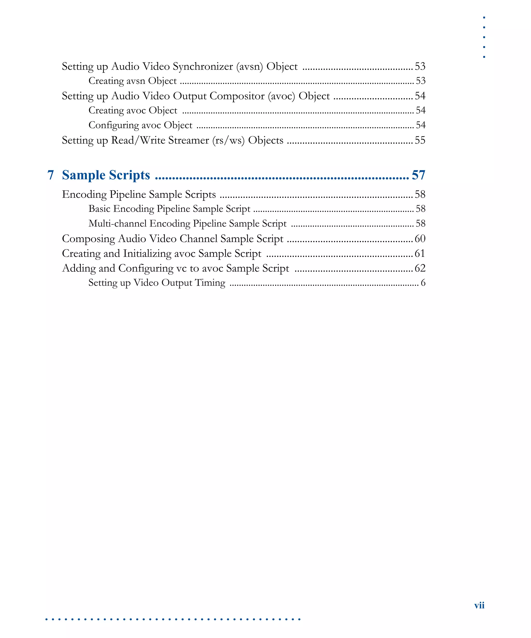 .....
vii
. . . . . . . . . . . . . . . . . . . . . . . . . . . . . . . . . . . . . . . .
Setting up Audio Video Synchronizer (avsn) Object ...........................................53
Creating avsn Object ...................................................................................................53
Setting up Audio Video Output Compositor (avoc) Object ...............................54
Creating avoc Object ..................................................................................................54
Configuring avoc Object ............................................................................................54
Setting up Read/Write Streamer (rs/ws) Objects .................................................55
7 Sample Scripts .......................................................................... 57
Encoding Pipeline Sample Scripts ...........................................................................58
Basic Encoding Pipeline Sample Script ....................................................................58
Multi-channel Encoding Pipeline Sample Script ....................................................58
Composing Audio Video Channel Sample Script .................................................60
Creating and Initializing avoc Sample Script .........................................................61
Adding and Configuring vc to avoc Sample Script ..............................................62
Setting up Video Output Timing ................................................................................ 6
 