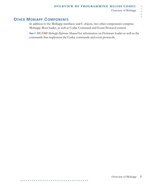 .....
O VE R V I E W O F P R OG R A M M I N G M G 3 5 0 0 C O D E C
Overview of Mobiapp
Overview of Mobiapp 3
. . . . . . . . . . . . . . . . . . . . . . . . . . . . . . . . . . . .
OTHER MOBIAPP COMPONENTS
In addition to the Mobiapp interfaces and C objects, two other components comprise
Mobiapp: Boot loader, as well as Codec Command and Event Protocol control.
See-> MG3500 Mobiapp Reference Manual for information on Firmware loader as well as the
commands that implement the Codec commands and event protocols.
 