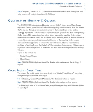 .....
O VE R V I E W O F P R OG R A M M I N G M G 3 5 0 0 C O D E C
Overview of Mobiapp C Objects
Overview of Mobiapp C Objects 5
. . . . . . . . . . . . . . . . . . . . . . . . . . . . . . . . . . . .
See-> Chapter 4," From Lua to C," for instructions to remove Lua from your system and
write your own C codes to interface with Mobiapp.
OV E R V I E W O F MO B I A P P C OB J E C T S
The MG3500 API is implemented by using a set of Codec’s object types. These Codec
objects are created, controlled, and deleted both by using commands sent from the host to
the Codec and through events that are received by the host and sent by the Codec.
Mobiapp implements a set of host-side objects which are "proxies" for their corresponding
Codec object. This means that when a host object is created, a matching Codec object
associated with that host object will be created as well. Similarly, when an API call is made to
a host object, a corresponding command will be sent to the matching Codec object.
Included in Mobiapp is a set of objects that are written in C. These C objects enable
Mobiapp to both implement the Codec’s API for each of the Codec’s proxy Object types, or
to provide functionality related to bitstreams and meta-data created by the Codec Host-only
Objects.
Topics in this section are
• Codec Proxies Objects
• Host Objects
See-> MG3500 Mobiapp Reference Manual for detailed information about the Mobiapp C
objects.
CODEC PROXIES OBJECT TYPES
The objects that reside on the host are referred to as “Codec Proxy Objects,” when they
exist primarily to control a Codec object.
See-> Chapter 2," Codec Objects Definitions," for definitions of the C objects.
See-> MG3500 Mobiapp Reference Manual for detailed information on these objects.
The following is a list of all available Codec proxy object types along with brief descriptions
of each object.
 