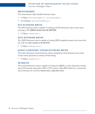 O VE R V I E W O F P R OG R A M M I N G M G 3 5 0 0 C O D E C
Overview of Mobiapp C Objects
8 Overview of Mobiapp C Objects
. . . . . . . . . . . . . . . . . . . . . . . . . . . . . . . . . . . . . .
WRITESTREAMER
The writestreamer object handles bitstream writer.
• C Object—writestreamer.h, writestreamer.c
• Lua bindings—writestreamerlua.c
H4V BITSTREAM WRITER
The H4V bitstream writer is capable of writing an H.264 elementary video stream when
receiving a AVC QBOX stream from the MG3500.
• C Object—h4vwriter.c
ADTS BITSTREAM WRITER
The ADTS bitstream writer is capable of writing ADTS compliant streams when used with
the AAC-LC audio encoder on the MG3500
• C Object—adtswriter.c
AUDIO ELEMENTARY STREAM BITSTREAM WRITER
The audio elementary stream bitstream writer is designed to write bitstreams from audio
Codecs whose payloads are entirely self-describing.
• C Object—aeswriter.c
NETWRITER
The network bitstream writer is capable of writing raw QBOX or video elementary streams
across IP networks using either UDP or TCP sockets. Unlike RTP which has a control and
data socket pair, the netwriter features only a single data socket.
 
