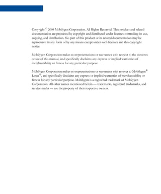 Copyright ©
2008 Mobilygen Corporation. All Rights Reserved. This product and related
documentation are protected by copyright and distributed under licenses controlling its use,
copying, and distribution. No part of this product or its related documentation may be
reproduced in any form or by any means except under such licenses and this copyright
notice.
Mobilygen Corporation makes no representations or warranties with respect to the contents
or use of this manual, and specifically disclaims any express or implied warranties of
merchantability or fitness for any particular purpose.
Mobilygen Corporation makes no representations or warranties with respect to Mobilygen®
Linux®
, and specifically disclaims any express or implied warranties of merchantability or
fitness for any particular purpose. Mobilygen is a registered trademark of Mobilygen
Corporation. All other names mentioned herein — trademarks, registered trademarks, and
service marks — are the property of their respective owners.
 