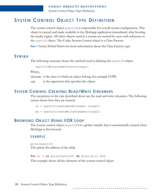 C O D E C O B J E C T S D E F I N I T I O N S
System Control Object Type Definition
10 System Control Object Type Definition
. . . . . . . . . . . . . . . . . . . . . . . . . . . . . . . . . . . . . .
SY S T E M C O N T R O L OB J E C T TY P E DE F I N I T I O N
The system control object (sysctl0) is responsible for overall system configuration. This
object is created and made available to the Mobiapp application immediately after booting
the media engine. All other objects used in a system are created by users with reference to
the sysctl0 object. The Codec System Control object is a Class Factory.
See-> Factory Method Pattern for more information about the Class Factory type.
SYNTAX
The following structure shows the method used in defining the sysctl0 object:
sysctl0:<classname>Create([args])
Where,
classname is the class to which an object belong, for example LVPP,
args is the arguments that specifies the object.
SYSTEM CONTROL CREATING READ/WRITE STREAMERS
The exceptions to the rule described above are the read and write streamers. The following
syntax shows how they are created:
rs = sysctl0:createReadStreamer ([args])
ws = sysctl0:createWriteStreamer([args])
BROWSING OBJECT USING FOR LOOP
The system control object (sysctl0)is a global variable that is automatically created when
Mobiapp is first booted.
EXAMPLE
print(sysctl0)
This prints the address of the table.
for k, v in pairs(sysctl0) do print(k,v) end
This example shows all the elements of the system control object.
 