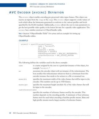 C O D E C O B J E C T S D E F I N I T I O N S
AVC Encoder (avcenc) Definition
12 AVC Encoder (avcenc) Definition
. . . . . . . . . . . . . . . . . . . . . . . . . . . . . . . . . . . . . .
AVC EN C O D E R ( A V C E N C ) DE F I N I T I O N
The avcenc object enables encoding pre-processed video input frames. This object can
receive an input from the lvpp or the nvpp. The avcenc object supports a wide variety of
tools which allow the bitstreams generated to conform to the various profiles and levels
specified by the H.264 standard. Additionally, avcenc allows the user to tune parameters to
get the best possible video quality at the lowest bit-rate for a specific video application. The
avcenc has a similar construct to ObjectHandles table.
See-> Section “ObjectHandles Table” for syntax and an example for setting up
ObjectHandles tables.
EXAMPLE
The following defines the variables used in the above example:
name is a name assigned by the user to a particular instance of this object, for
example "avcenc0."
ws associates the encoder object with an instance of the writestreamer. The
host notifies this writestreamer whenever there is a bitstream from this
encoder instance that needs to be written to a file or streamed out.
maxwidth specifies the maximum width of the video frames that will be input to the
encoder. This number can be up to 1920 frames.
maxheight specifies the maximum height (modulo 16) of the video frames that will
be input to the encoder.
numreferenceframes
specifies the number of reference frames used by the encoder. This
number depends on the encoding profile. A minimum of four reference
frames must be used when encoding a baseline profile stream. Main and
high profile streams need a larger number of reference frames.
avcenc0 = sysctl0:avcencCreate({
name = "avcenc0",
ws = ws,
maxwidth = HSIZE,
maxheight = VSIZE16
numreferenceframes = NUM_AVC_REFERENCES,
outputbuffersize = ENC_OUTPUT_BUFFER
});
 