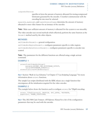 .....
CO D EC O B J E C T S D E F I N I T I O N S
AVC Encoder (avcenc) Definition
AVC Encoder (avcenc) Definition 13
. . . . . . . . . . . . . . . . . . . . . . . . . . . . . . . . . . . .
outputbuffersize
specifies in bytes the amount of memory allocated for storing compressed
bitstreams generated by the encoder. A number commensurate with the
encoding bit-rate must be selected.
maxwidth, maxheight, and numreferenceframes determine the amount of memory
allocated to store video frames for an instance of the encoder.
Note: Make sure sufficient amount of memory is allocated for the system to run smoothly.
The video encoder uses several methods which effectively perform the same function as the
Param() method used by the other objects.
METHODS
setVideoEncParam()— general configuration.
setVideoEncRegionParam()— configures parameters specific to video regions.
setVideoEncRateControlParam()— configures parameters specific to encoder rate
control.
Note: The parameters for the different functions are effected using a single activate
command.
EXAMPLE 1
See-> Section “Built-in Lua Libraries,” in Chapter 3," Lua Scripting Language," for more
information about avcenc functions.
The sample Lua scripts distributed with the SDK release use a single function that
encompasses all the initialization required for the video encoder.
EXAMPLE 2
The example below shows the function used to configure avcenc for 720p60 encoding:
See-> The MG3500 Codec Firmware API Reference Manual for a list of the configuration
parameters that may be used with the encoder.
avcenc0:setVideoEncParam({
param=Q_AVCENC_CMP_BITSTREAM_OUTPUT,
value=BITSTREAM_OUTPUT});
avcenc0:activateVideoEncCfg();
avcenc_720p60(avcenc0, PROFILE, AVC_LEVEL, VBITRATE,
gopstruct, FRAME_STRUCTURE)
 