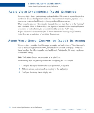 C O D E C O B J E C T S D E F I N I T I O N S
Audio Video Synchronizer (avsn) Definition
14 Audio Video Synchronizer (avsn) Definition
. . . . . . . . . . . . . . . . . . . . . . . . . . . . . . . . . . . . . .
AU D I O VI D E O SY N C H R O N I Z E R ( A V S N ) DE F I N I T I O N
The avsn object allows synchronizing audio and video. This object is required in preview
and decode modes. If independent audio and video outputs are required, separate avsn
objects may be created and bound to the appropriate objects upstream.
When bound to an avoc video or audio channel, the avsn must then be in the “running”
state, otherwise failure to do so will lock the pipeline. Conversely, when unbound from an
avsn video or audio channel, the avsn state must be set to the “idle” state.
A quick solution to resolve these types of issues is to use the avsn:query() method.
Underflows are an indication of a problem downstream.
AU D I O VI D E O OU T P U T CO M P O S I T O R (A V O C ) DE F I N I T I O N
The avoc object provides the ability to present video and audio frames. This object can be
used to display a single channel output, switch between channels or display a composed
frame based on the video channel created and bound. Additionally, this object configures
video output timing.
Note: Only video channel are guarantied to be glitch less.
The following steps list general guidelines for configuring the avoc object:
1 Configure the display window and audio parameters, if required.
2 Add and activate audio channels as required by the application.
3 Configure the timing for the display unit.
 