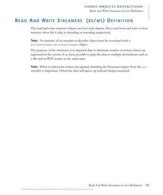 .....
CO D EC O B J E C T S D E F I N I T I O N S
Read And Write Streamers (rs/ws) Definition
Read And Write Streamers (rs/ws) Definition 15
. . . . . . . . . . . . . . . . . . . . . . . . . . . . . . . . . . . .
RE A D AN D WR I T E ST R E A M E R S (R S /W S ) DE F I N I T I O N
The read and write streamer objects are host-only objects. They read from and write to host
memory when the Codec is decoding or encoding respectively.
Note: An instance of an encoder or decoder object must be associated with a
writestreamer or readstreamer object.
The purpose of the streamers is to dispatch data to bitstream readers or writers which are
registered in the system. It is, then, possible to pipe the data to multiple destinations such as
a file and an RTP session at the same time.
Note: When no bitstream writers are opened, disabling the bitstream output from the avc
encoder is important. Otherwise data will queue up without being consumed.
 