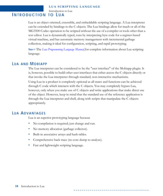 L U A S C R I P T I N G L A N G U A G E
Introduction to Lua
18 Introduction to Lua
. . . . . . . . . . . . . . . . . . . . . . . . . . . . . . . . . . . . . .
IN T R O D U C T I O N T O LU A
Lua is an object oriented, extensible, and embeddable scripting language. A Lua interpreter
can be extended by bindings to the C objects. The Lua bindings allow for much or all of the
MG3500 Codec operation to be scripted without the use of a compiler or tools other than a
text editor. Lua is dynamically typed, runs by interpreting byte code for a register-based
virtual machine, and has automatic memory management with incremental garbage
collection, making it ideal for configuration, scripting, and rapid prototyping.
See-> The Lua Programming Language Manual for complete information about Lua scripting
language.
LUA AND MOBIAPP
The Lua interpreter can be considered to be the "user interface" of the Mobiapp plugin. It
is, however, possible to build other user interfaces that either access the C objects directly or
that invoke the Lua interpreter through standard, non-interactive mechanisms.
Using Lua in a product is completely optional as all states and functions can be achieved
through C code which interacts with the C objects. You may completely bypass Lua,
however, only when you make use of C objects and write applications that make direct use
of the object. However, keep in mind that the standard use of the reference application is
through the Lua interpreter and shell, along with scripts that manipulate the C objects
appropriately.
LUA ADVANTAGES
Lua is an superior prototyping language because
• No compilation is required; just change and run.
• No memory allocation (garbage collector).
• Built-in associative arrays and hash tables.
• Comprehensive back trace (no core dump to analyze).
• Fast and lightweight scripting language.
 