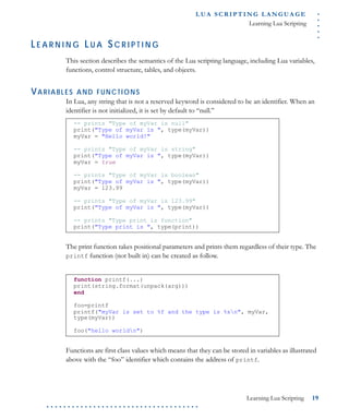 .....
L U A S C R I P T I N G L A N G U A G E
Learning Lua Scripting
Learning Lua Scripting 19
. . . . . . . . . . . . . . . . . . . . . . . . . . . . . . . . . . . .
LE A R N I N G LU A SC R I P T I N G
This section describes the semantics of the Lua scripting language, including Lua variables,
functions, control structure, tables, and objects.
VARIABLES AND FUNCTIONS
In Lua, any string that is not a reserved keyword is considered to be an identifier. When an
identifier is not initialized, it is set by default to “null.”
The print function takes positional parameters and prints them regardless of their type. The
printf function (not built in) can be created as follow.
Functions are first class values which means that they can be stored in variables as illustrated
above with the “foo” identifier which contains the address of printf.
-- prints "Type of myVar is null"
print("Type of myVar is ", type(myVar))
myVar = "Hello world!"
-- prints "Type of myVar is string"
print("Type of myVar is ", type(myVar))
myVar = true
-- prints "Type of myVar is boolean"
print("Type of myVar is ", type(myVar))
myVar = 123.99
-- prints "Type of myVar is 123.99"
print("Type of myVar is ", type(myVar))
-- prints "Type print is function"
print("Type print is ", type(print))
function printf(...)
print(string.format(unpack(arg)))
end
foo=printf
printf("myVar is set to %f and the type is %sn", myVar,
type(myVar))
foo("hello worldn")
 