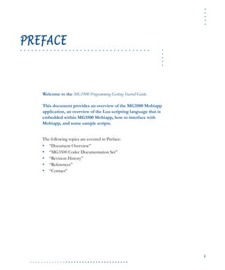 .....
i
. . . . . . . . . . . . . . . . . . . . . . . . . . . . . . . . . . . .
.....
. . . . . . . . . . . . . . . . . . . . . . . . . . . . . . . . . . .
PREFACE
Welcome to the MG3500 Programming Getting Started Guide.
This document provides an overview of the MG3500 Mobiapp
application, an overview of the Lua scripting language that is
embedded within MG3500 Mobiapp, how to interface with
Mobiapp, and some sample scripts.
The following topics are covered in Preface:
• “Document Overview”
• “MG3500 Codec Documentation Set”
• “Revision History”
• “References”
• “Contact”
 