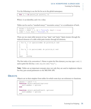 .....
L U A S C R I P T I N G L A N G U A G E
Learning Lua Scripting
Learning Lua Scripting 21
. . . . . . . . . . . . . . . . . . . . . . . . . . . . . . . . . . . .
Use the following to see the list for an in the global namespace:
Where i is an identifier, and v its a value.
Tables can be used as “standard arrays,” “associative arrays,” or a combination of both.
There are two main table iterators in Lua: “ipair” and “pairs.” Ipairs iterates through the
indexed elements of a table while pairs iterates through all elements.
The first index is by convention 1. Hence to print the first element, you may type comb[1]
and to print the first key comb.key or comb[“key”].
Note: Tables are an important concepts since not only they are used to implement objects
but they pass actual parameters to the MG3500 API.
OBJECTS
Objects are in their simplest form tables for which some keys are references to functions.
for i, v in pairs(_G) print(i, v)
array = {1,2,3,4}
assoc = (key1 = 1, k2 = "string", key3 = true)
comb = {1,2, key1 = "string", 4)
> for k, v in ipairs(comb) do print(k,v) end
1 1
2 2
3 4
> for k, v in pairs(comb) do print(k,v) end
1 1
2 2
3 4
key1 string
object = {self = 1}
function object:method1(options)
self.member = options
end
function object.method2(self, options)
self.member = options
end
 
