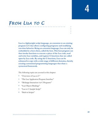 25
. . . . . . . . . . . . . . . . . . . . . . . . . . . . . . . . . . . .
4
.....
. . . . . . . . . . . . . . . . . . . . . . . . . . . . . . . . . . .
FROM LUA TO C
Lua is a lightweight script language, an extension to an existing
program in C that allows configuring programs and modifying
run-time behavior. Being an extension language, Lua can only be
embedded in a host client, called the host. This host program can
then invoke functions to execute a piece of the Lua code, read
and write Lua variables, and register C functions that are called
upon by Lua code. By using the C functions, Lua can be
enhanced to cope with a wide range of different domains, thereby
creating customized programming languages that share a
syntactical framework.
The following topics are covered in this chapter:
• “Overview of Lua to C”
• “The Lua Application Program Interface”
• “Mobiapp Interaction via C Programs”
• “Lua Objects Bindings”
• “Lua to C Sample Script”
• “Built-in Scripts”
 