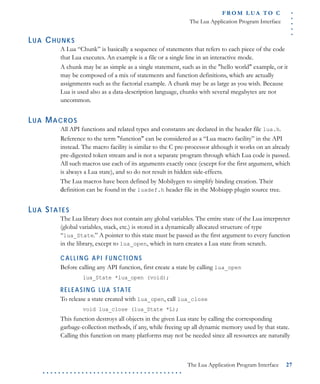 .....
FR O M L UA T O C
The Lua Application Program Interface
The Lua Application Program Interface 27
. . . . . . . . . . . . . . . . . . . . . . . . . . . . . . . . . . . .
LUA CHUNKS
A Lua “Chunk” is basically a sequence of statements that refers to each piece of the code
that Lua executes. An example is a file or a single line in an interactive mode.
A chunk may be as simple as a single statement, such as in the "hello world" example, or it
may be composed of a mix of statements and function definitions, which are actually
assignments such as the factorial example. A chunk may be as large as you wish. Because
Lua is used also as a data-description language, chunks with several megabytes are not
uncommon.
LUA MACROS
All API functions and related types and constants are declared in the header file lua.h.
Reference to the term "function" can be considered as a “Lua macro facility” in the API
instead. The macro facility is similar to the C pre-processor although it works on an already
pre-digested token stream and is not a separate program through which Lua code is passed.
All such macros use each of its arguments exactly once (except for the first argument, which
is always a Lua state), and so do not result in hidden side-effects.
The Lua macros have been defined by Mobilygen to simplify binding creation. Their
definition can be found in the luadef.h header file in the Mobiapp plugin source tree.
LUA STATES
The Lua library does not contain any global variables. The entire state of the Lua interpreter
(global variables, stack, etc.) is stored in a dynamically allocated structure of type
“lua_State.” A pointer to this state must be passed as the first argument to every function
in the library, except to lua_open, which in turn creates a Lua state from scratch.
CALLING API FUNCTIONS
Before calling any API function, first create a state by calling lua_open
lua_State *lua_open (void);
RELEASI NG LUA STATE
To release a state created with lua_open, call lua_close
void lua_close (lua_State *L);
This function destroys all objects in the given Lua state by calling the corresponding
garbage-collection methods, if any, while freeing up all dynamic memory used by that state.
Calling this function on many platforms may not be needed since all resources are naturally
 