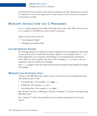 FR O M L U A TO C
Mobiapp Interaction via C Programs
28 Mobiapp Interaction via C Programs
. . . . . . . . . . . . . . . . . . . . . . . . . . . . . . . . . . . . . .
released when the host program ends. However, programs that take a long time to run, such
as a daemon or a web server, might need to release states as soon as they are not needed to
avoid growing too large.
MO B I A P P IN T E R A C T I O N V I A C PR O G R A M S
Lua is a scripting language that enables full testing of the entire codec APIs without the use
of a C compiler or tools.With Lua only an editor is necessary.
Topics covered in this section are
• “Lua Interpreter Plugin”
• “Mobiapp Lua Interface Files”
LUA INTERPRETER PLUGIN
The mobiapp plugin is not sufficient to build an application since an application framework
or user interface must be added first. Mobilygen supplies a second plugin called “ui_lua”
which implements a Lua interpreter with bindings to the mobiapp plugin, allowing the
codec APIs to be fully scriptable. The name of the Lua plugin ui_lua refers to the Lua
interpreter as the user interface for Mobiapp.
The ui_lua plugin is fully removable and optional from mgapp simply skipping the loading
of the plugin.
MOBIAPP LUA INTERFACE FILES
All types of the MG3500 Codec objects, such as sysctl and avcenc, are implemented using
three different types of files:
• C program files—For example, avcencapi.c.
• Header fils—For example, avcenc.h.
• Lua binding files—For example, avcenclua.c.
See-> Section “Overview of Mobiapp C Objects,” in Chapter 1," Overview of Programming
MG3500 Codec."
See-> Chapter 2," Codec Objects Definitions," for detailed information on the Codec
objects.
 