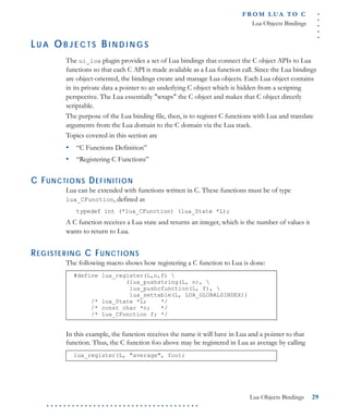 .....
FR O M L UA T O C
Lua Objects Bindings
Lua Objects Bindings 29
. . . . . . . . . . . . . . . . . . . . . . . . . . . . . . . . . . . .
LU A OB J E C T S BI N D I N G S
The ui_lua plugin provides a set of Lua bindings that connect the C object APIs to Lua
functions so that each C API is made available as a Lua function call. Since the Lua bindings
are object-oriented, the bindings create and manage Lua objects. Each Lua object contains
in its private data a pointer to an underlying C object which is hidden from a scripting
perspective. The Lua essentially "wraps" the C object and makes that C object directly
scriptable.
The purpose of the Lua binding file, then, is to register C functions with Lua and translate
arguments from the Lua domain to the C domain via the Lua stack.
Topics covered in this section are
• “C Functions Definition”
• “Registering C Functions”
C FUNCTIONS DEFINITION
Lua can be extended with functions written in C. These functions must be of type
lua_CFunction, defined as
typedef int (*lua_CFunction) (lua_State *L);
A C function receives a Lua state and returns an integer, which is the number of values it
wants to return to Lua.
REGISTERING C FUNCTIONS
The following macro shows how registering a C function to Lua is done:
In this example, the function receives the name it will have in Lua and a pointer to that
function. Thus, the C function foo above may be registered in Lua as average by calling
#define lua_register(L,n,f) 
(lua_pushstring(L, n), 
lua_pushcfunction(L, f), 
lua_settable(L, LUA_GLOBALSINDEX))
/* lua_State *L; */
/* const char *n; */
/* lua_CFunction f; */
lua_register(L, "average", foo);
 