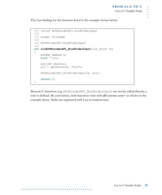 .....
FR O M L UA T O C
Lua to C Sample Script
Lua to C Sample Script 31
. . . . . . . . . . . . . . . . . . . . . . . . . . . . . . . . . . . .
The Lua binding for the function listed is the example shown below.
Because C functions (e.g. AVCEncoderAPI_BindVideoInput) can not be called directly, a
stub is defined. By convention, stub functions start with cli<function name> as shown in the
example above. Stubs are registered with Lua at creation time.
/// brief AVCEncoderAPI.bindVideoInput
///
/// usage: filename
///
/// AVCEncoderAPI.bindVideoInput
///
int cliAVCEncoderAPI_BindVideoInput(lua_State *L)
{
AVCENC_HANDLE h;
void * src;
LUA_GET_SELF(h);
src = getHandle(L, "src");
AVCEncoderAPI_BindVideoInput(h, src);
return 0;
}
 