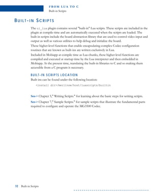 FR O M L U A TO C
Built-in Scripts
32 Built-in Scripts
. . . . . . . . . . . . . . . . . . . . . . . . . . . . . . . . . . . . . .
BU I L T -I N SC R I P T S
The ui_lua plugin contains several "built-in" Lua scripts. These scripts are included in the
plugin at compile-time and are automatically executed when the scripts are loaded. The
built-in scripts include the board abstraction library that are used to control video input and
output as well as various utilities to help debug and initialize the board.
These higher-level functions that enable encapsulating complex Codec configuration
routines that are known as built-ins are written exclusively in Lua.
Included in Mobiapp at compile time as Lua chunks, these higher-level functions are
compiled and executed at startup time by the Lua interpreter and then embedded in
Mobiapp. At the present time, translating the built-in libraries to C and so making them
accessible from a C program is necessary.
BUI LT-I N SCRI PTS LOCATION
Built-ins can be found under the following location:
<install dir>/merlinsw/host/luascripts/builtin
See-> Chapter 5," Writing Scripts." for learning about the basic steps for writing scripts.
See-> Chapter 7," Sample Scripts." for sample scripts that illustrate the fundamental parts
required to configure and operate the MG3500 Codec.
 