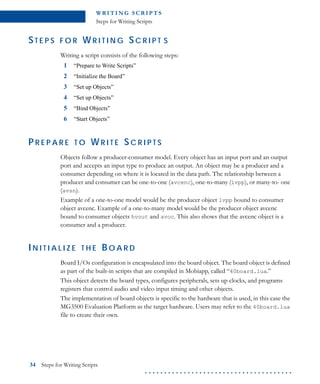 WR I T I N G S C R I P T S
Steps for Writing Scripts
34 Steps for Writing Scripts
. . . . . . . . . . . . . . . . . . . . . . . . . . . . . . . . . . . . . .
ST E P S F O R W R I T I N G S C R I P T S
Writing a script consists of the following steps:
1 “Prepare to Write Scripts”
2 “Initialize the Board”
3 “Set up Objects”
4 “Set up Objects”
5 “Bind Objects”
6 “Start Objects”
P R E P A R E T O W R I T E SC R I P T S
Objects follow a producer-consumer model. Every object has an input port and an output
port and accepts an input type to produce an output. An object may be a producer and a
consumer depending on where it is located in the data path. The relationship between a
producer and consumer can be one-to-one (avcenc), one-to-many (lvpp), or many-to- one
(avsn).
Example of a one-to-one model would be the producer object lvpp bound to consumer
object avcenc. Example of a one-to-many model would be the producer object avcenc
bound to consumer objects hvout and avoc. This also shows that the avcenc object is a
consumer and a producer.
IN I T I A L I Z E T H E BO A R D
Board I/Os configuration is encapsulated into the board object. The board object is defined
as part of the built-in scripts that are compiled in Mobiapp, called “40board.lua.”
This object detects the board types, configures peripherals, sets up clocks, and programs
registers that control audio and video input timing and other objects.
The implementation of board objects is specific to the hardware that is used, in this case the
MG3500 Evaluation Platform as the target hardware. Users may refer to the 40board.lua
file to create their own.
 