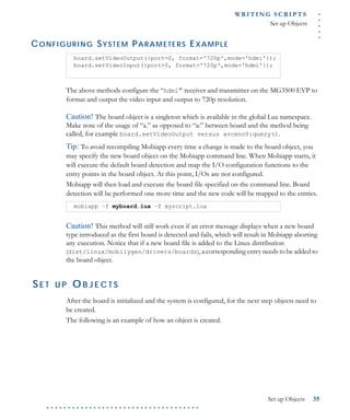 .....
WR I T I N G S C R I P T S
Set up Objects
Set up Objects 35
. . . . . . . . . . . . . . . . . . . . . . . . . . . . . . . . . . . .
CONFIGURING SYSTEM PARAMETERS EXAMPLE
The above methods configure the “hdmi” receiver and transmitter on the MG3500 EVP to
format and output the video input and output to 720p resolution.
Caution! The board object is a singleton which is available in the global Lua namespace.
Make note of the usage of “a.” as opposed to “a:” between board and the method being
called, for example board.setVideoOutput versus avcenc0:query().
Tip: To avoid recompiling Mobiapp every time a change is made to the board object, you
may specify the new board object on the Mobiapp command line. When Mobiapp starts, it
will execute the default board detection and map the I/O configuration functions to the
entry points in the board object. At this point, I/Os are not configured.
Mobiapp will then load and execute the board file specified on the command line. Board
detection will be performed one more time and the new code will be mapped to the entries.
Caution! This method will still work even if an error message displays when a new board
type introduced as the first board is detected and fails, which will result in Mobiapp aborting
any execution. Notice that if a new board file is added to the Linux distribution
(dist/linux/mobilygen/drivers/boards), a corresponding entry needs to be added to
the board object.
SE T U P O B J E C T S
After the board is initialized and the system is configured, for the next step objects need to
be created.
The following is an example of how an object is created.
board.setVideoOutput({port=0, format='720p',mode='hdmi'});
board.setVideoInput({port=0, format='720p',mode='hdmi'});
mobiapp –f myboard.lua –f myscript.lua
 