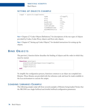 WR I T I N G S C R I P T S
Bind Objects
36 Bind Objects
. . . . . . . . . . . . . . . . . . . . . . . . . . . . . . . . . . . . . .
S E T T I N G U P O BJ E C T S E X A M P L E
See-> Chapter 2," Codec Objects Definitions," for descriptions of the two types of objects
provided by Codec, Codec Proxy objects and Host-only objects.
See-> Chapter 6," Setting up Codec Objects," for detailed instructions for setting up the
objects.
BI N D O B J E C T S
The preview( ) function below describes the binding of objects and the order in which they
must be started.
To simplify the configuration process, functions common to an object are compiled into
libraries. These libraries are provided with the reference code and must be made available to
the Lua environment to execute the scripts.
LOADING LIBRARIES EXAMPLE
The following sample script will show several examples of libraries being loaded. Notice that
the MG3500 uses single-buffered and double-buffered configuration parameters.
lvpp0 = sysctl0:lvppCreate{
name ="lvpp0",
slot =0,
port =0,
maxWidth =1280,
maxHeight =720,
numVidFrame =11,
numPMEDSFrame =11,
maxPMEDSFactor =2
}
function preview()
avsn0:bindVideoInput({src=lvpp0});
avsn0:start();
lvpp0:start();
end
 