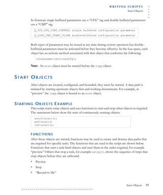 .....
WR I T I N G S C R I P T S
Start Objects
Start Objects 37
. . . . . . . . . . . . . . . . . . . . . . . . . . . . . . . . . . . .
In firmware single-buffered parameters use a “CFG” tag and double-buffered parameters
use a “CMP” tag.
Both types of parameters may be issued at any time during system operation but double-
buffered parameters must be activated before they become effective. In the Lua space, each
object has an activate method associated with that object that conforms the following:
<classname>:activateCfg()
Note: An avsn object must be started before the lvpp object.
ST A R T O B J E C T S
After objects are created, configured, and bounded, they must be started. A data path is
initiated by starting upstream objects first and working downstream. For example, in
“preview” the lvpp object is bound to an avsn object.
STARTING OBJECTS EXAMPLE
This script starts some objects and uses functions to start and stop other objects as required.
The statements below show the start of continuously running objects.
F U N C T IO N S
After these objects are started, functions may be used to create and destroy data paths that
are required for specific tasks. The functions that are used in the script are shown below.
Functions that start a task bind objects and start them in the order required, for example
“preview.” Others that stop a task, for example estop(), shows the sequence of steps that
stop objects before they are unbound.
• Preview
• Stop
• “Record to file”
Q_SYS_CFG_VIN0_CONTROL single buffered configuration parameter
Q_LVPP_CMP_START_VLINE double-buffered configuration parameter
avoc0:start();
ws0:start()
rs0:start();
 